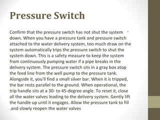 Pressure Switch
•Confirm that the pressure switch has not shut the system
down. When you have a pressure tank and pressure switch
attached to the water delivery system, too much draw on the
system automatically trips the pressure switch to shut the
system down. This is a safety measure to keep the system
from continuously pumping water if a pipe breaks in the
delivery system. The pressure switch sits in a gray box atop
the feed line from the well pump to the pressure tank.
Alongside it, you'll find a small silver bar. When it is tripped,
the bar rests parallel to the ground. When operational, the
trip handle sits at a 30- to 45-degree angle. To reset it, close
all the water valves leading to the delivery system. Gently lift
the handle up until it engages. Allow the pressure tank to fill
and slowly reopen the water valves.
 