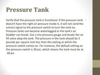 Pressure Tank
•Verify that the pressure tank is functional. If the pressure tank
doesn't have the right air pressure inside it, it will not send the
correct signal to the pressure switch to turn the tank on.
Pressure tanks can become waterlogged or the tank's air
bladder can break. Use a tire pressure gauge and locate the air
fill valve atop the tank. The pressure in the tank should be 2
pounds per square inch less than the setting at which the
pressure switch comes on. For instance, the default setting on
the pressure switch is 30 psi, which means the tank must be at
28 psi.
 
