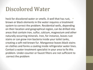 Discolored Water
•heck for discolored water or smells. A well that has rust,
brown or black elements in the water requires a treatment
system to correct the problem. Residential wells, depending
on their location and geographical region, can be drilled into
areas that contain iron, sulfur, calcium, magnesium and other
naturally occurring minerals. Iron, for instance, leaves rust
stains or can grow iron bacteria inside your toilet tanks,
creating a soft red-brown fur. Manganese leaves black stains
on clothes and forms a coating inside refrigerator water lines.
Contact a water treatment specialist in your area to fix this
problem. Under-counter or faucet filters are not sufficient to
correct the problem.
 