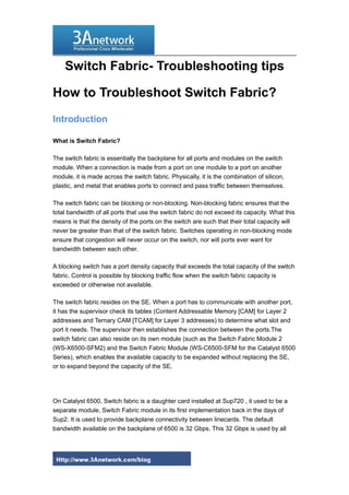 Switch Fabric- Troubleshooting tips
How to Troubleshoot Switch Fabric?
Introduction
What is Switch Fabric?
The switch fabric is essentially the backplane for all ports and modules on the switch
module. When a connection is made from a port on one module to a port on another
module, it is made across the switch fabric. Physically, it is the combination of silicon,
plastic, and metal that enables ports to connect and pass traffic between themselves.
The switch fabric can be blocking or non-blocking. Non-blocking fabric ensures that the
total bandwidth of all ports that use the switch fabric do not exceed its capacity. What this
means is that the density of the ports on the switch are such that their total capacity will
never be greater than that of the switch fabric. Switches operating in non-blocking mode
ensure that congestion will never occur on the switch, nor will ports ever want for
bandwidth between each other.
A blocking switch has a port density capacity that exceeds the total capacity of the switch
fabric. Control is possible by blocking traffic flow when the switch fabric capacity is
exceeded or otherwise not available.
The switch fabric resides on the SE. When a port has to communicate with another port,
it has the supervisor check its tables (Content Addressable Memory [CAM] for Layer 2
addresses and Ternary CAM [TCAM] for Layer 3 addresses) to determine what slot and
port it needs. The supervisor then establishes the connection between the ports.The
switch fabric can also reside on its own module (such as the Switch Fabric Module 2
(WS-X6500-SFM2) and the Switch Fabric Module (WS-C6500-SFM for the Catalyst 6500
Series), which enables the available capacity to be expanded without replacing the SE,
or to expand beyond the capacity of the SE.
On Catalyst 6500, Switch fabric is a daughter card installed at Sup720 , it used to be a
separate module, Switch Fabric module in its first implementation back in the days of
Sup2. It is used to provide backplane connectivity between linecards. The default
bandwidth available on the backplane of 6500 is 32 Gbps. This 32 Gbps is used by all
1
 
