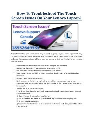 How To Troubleshoot The Touch
Screen Issues On Your Lenovo Laptop?
It may happen that your touch screen may not work properly on your Lenovo laptop or it may
not work at all resulting into an almost dead laptop or a partial functionality of the laptop. We
understand the problem thoroughly, so here we have provided you few tips to get rescued
from the hurdle.
 Examine the condition of your screen after turning off the computer.
 Remove the dust and dirt particles using a microfiber brush.
 Use a proper cleaning kit to clean the display of your screen.
 Spray it using a cleaning cloth as cleaning solution should never be sprayed directly on
the screen.
 In a circular motion wipe the screen.
 Dry the screen out before turning back on as moisture may damage your screen.
 A screen protector may also prevent the touch sensor to work properly and may need to
be taken off.
 Turn off and then restart the device.
If the above steps do not work then it may need the touch screen to calibrate. Attempt
the following steps:
1) Open the search box and enter calibrate.
2) Go to calibrate the screen for pen or touch input from the enlisted programs.
3) Press the calibrate option.
4) Touch the crosshair that is on the screen when it moves each time, this will be asked
from you to do.
 