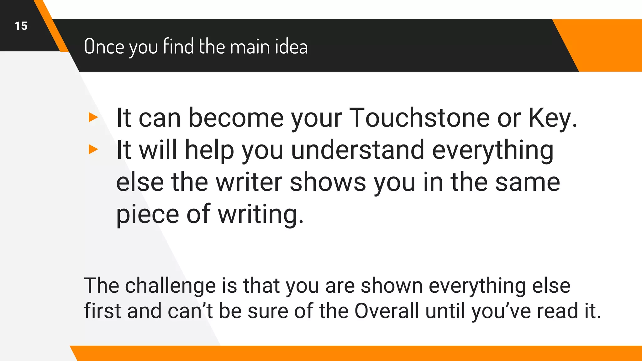 Once you find the main idea
▸ It can become your Touchstone or Key.
▸ It will help you understand everything
else the writer shows you in the same
piece of writing.
The challenge is that you are shown everything else
first and can’t be sure of the Overall until you’ve read it.
15
 