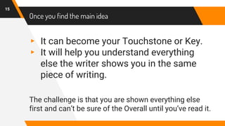 Once you find the main idea
▸ It can become your Touchstone or Key.
▸ It will help you understand everything
else the writer shows you in the same
piece of writing.
The challenge is that you are shown everything else
first and can’t be sure of the Overall until you’ve read it.
15
 
