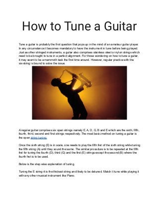 How to Tune a Guitar
Tune a guitar is probably the first question that pops up in the mind of an amateur guitar player.
In any circumstance it becomes mandatory to have the instrument in tune before being played.
Just as other stringed instruments, a guitar also comprises stainless steel or nylon strings which
need to be brought to tune in a perfect alignment. For those wondering on how to tune a guitar,
it may seem to be a mammoth task the first time around. However, regular practice with the
six-string is bound to solve the issue.
A regular guitar comprises six open strings namely E, A, D, G, B and E which are the sixth, fifth,
fourth, third, second and first strings respectively. The most basic method on tuning a guitar is
the open string tuning.
Once the sixth string (E) is in scale, one needs to play the fifth fret of the sixth string while tuning
the fifth string (A) until they sound the same. The similar procedure is to be repeated at the fifth
fret for tuning the fourth (D), third (G) and the first (E) strings except the second (B) where the
fourth fret is to be used.
Below is the step wise explanation of tuning.
Tuning the E string-it is the thickest string and likely to be detuned. Match it tune while playing it
with any other musical instrument like Piano.
 