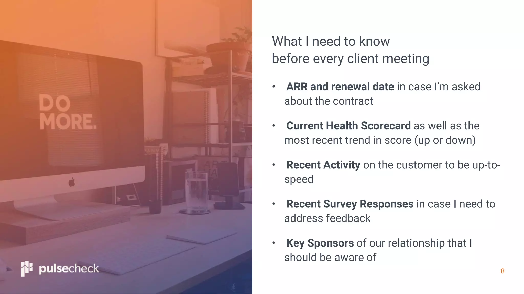 8
What I need to know
before every client meeting
• ARR and renewal date in case I’m asked
about the contract
• Current Health Scorecard as well as the
most recent trend in score (up or down)
• Recent Activity on the customer to be up-to-
speed
• Recent Survey Responses in case I need to
address feedback
• Key Sponsors of our relationship that I
should be aware of
 