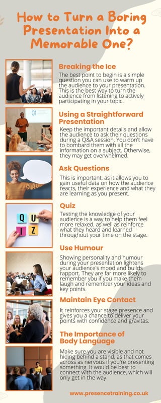 How to Turn a Boring
Presentation Into a
Memorable One?
The best point to begin is a simple
question you can use to warm up
the audience to your presentation.
This is the best way to turn the
audience from listening to actively
participating in your topic.
Breaking the Ice
Quiz
Use Humour
Maintain Eye Contact
The Importance of
Body Language
Ask Questions
Using a Straightforward
Presentation
Keep the important details and allow
the audience to ask their questions
during a Q&A session. You don't have
to bombard them with all the
information on a subject. Otherwise,
they may get overwhelmed.
This is important, as it allows you to
gain useful data on how the audience
reacts, their experience and what they
are learning as you present.
Testing the knowledge of your
audience is a way to help them feel
more relaxed, as well as reinforce
what they heard and learned
throughout your time on the stage.
Showing personality and humour
during your presentation lightens
your audience's mood and builds
rapport. They are far more likely to
remember you if you make them
laugh and remember your ideas and
key points.
It reinforces your stage presence and
gives you a chance to deliver your
points with confidence and gravitas.
Make sure you are visible and not
hiding behind a stand, as that comes
across as nervous if you're presenting
something. It would be best to
connect with the audience, which will
only get in the way
www.presencetraining.co.uk
 