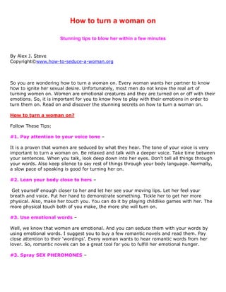 How to turn a woman on

                      Stunning tips to blow her within a few minutes


By Alex J. Steve
Copyright©www.how-to-seduce-a-woman.org



So you are wondering how to turn a woman on. Every woman wants her partner to know
how to ignite her sexual desire. Unfortunately, most men do not know the real art of
turning women on. Women are emotional creatures and they are turned on or off with their
emotions. So, it is important for you to know how to play with their emotions in order to
turn them on. Read on and discover the stunning secrets on how to turn a woman on.

How to turn a woman on?

Follow These Tips:

#1. Pay attention to your voice tone –

It is a proven that women are seduced by what they hear. The tone of your voice is very
important to turn a woman on. Be relaxed and talk with a deeper voice. Take time between
your sentences. When you talk, look deep down into her eyes. Don’t tell all things through
your words. Also keep silence to say rest of things through your body language. Normally,
a slow pace of speaking is good for turning her on.

#2. Lean your body close to hers –

 Get yourself enough closer to her and let her see your moving lips. Let her feel your
breath and voice. Put her hand to demonstrate something. Tickle her to get her more
physical. Also, make her touch you. You can do it by playing childlike games with her. The
more physical touch both of you make, the more she will turn on.

#3. Use emotional words –

Well, we know that women are emotional. And you can seduce them with your words by
using emotional words. I suggest you to buy a few romantic novels and read them. Pay
close attention to their ‘wordings’. Every woman wants to hear romantic words from her
lover. So, romantic novels can be a great tool for you to fulfill her emotional hunger.

#3. Spray SEX PHEROMONES –
 