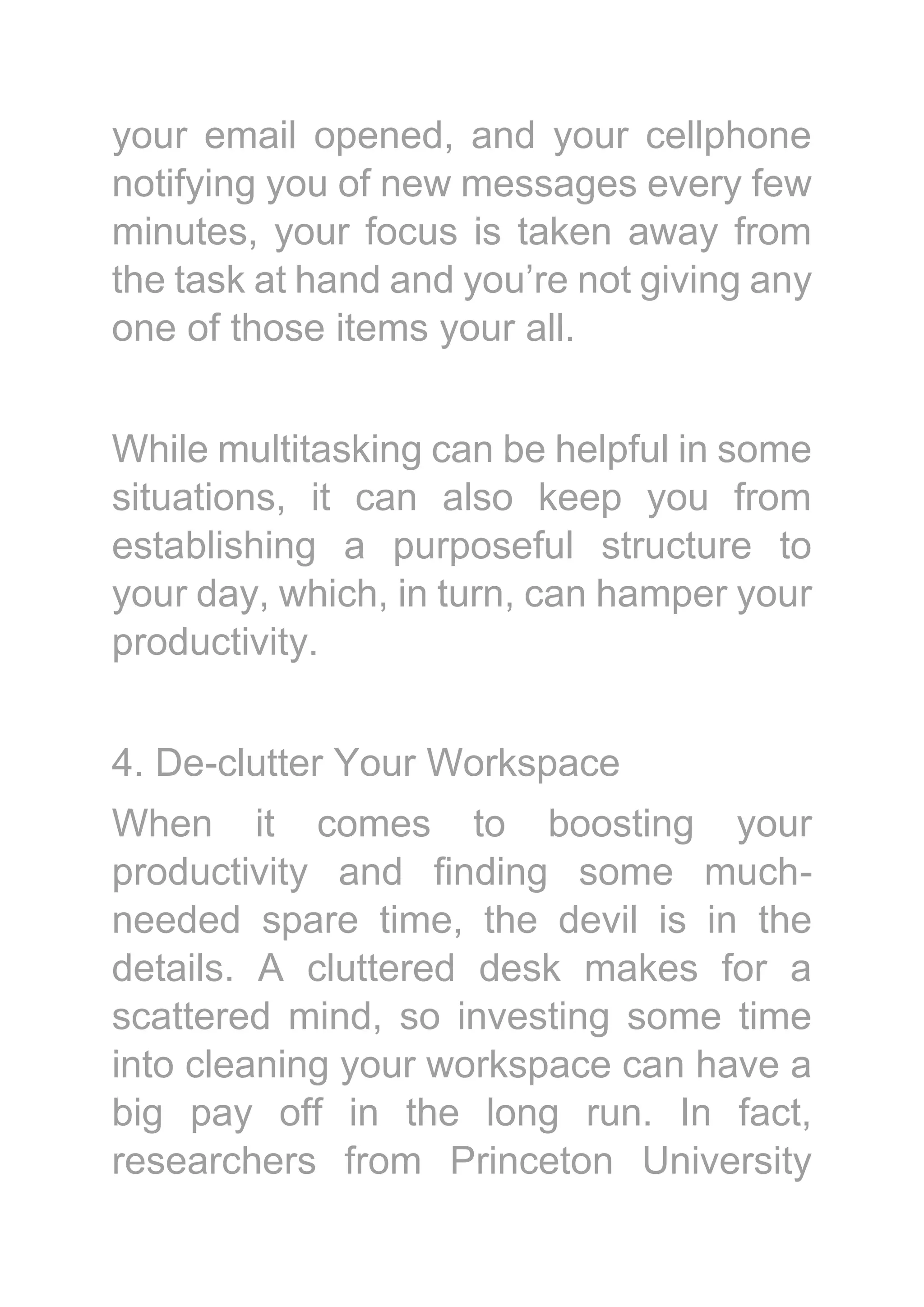 your email opened, and your cellphone
notifying you of new messages every few
minutes, your focus is taken away from
the task at hand and you’re not giving any
one of those items your all.
While multitasking can be helpful in some
situations, it can also keep you from
establishing a purposeful structure to
your day, which, in turn, can hamper your
productivity.
4. De-clutter Your Workspace
When it comes to boosting your
productivity and finding some much-
needed spare time, the devil is in the
details. A cluttered desk makes for a
scattered mind, so investing some time
into cleaning your workspace can have a
big pay off in the long run. In fact,
researchers from Princeton University
 