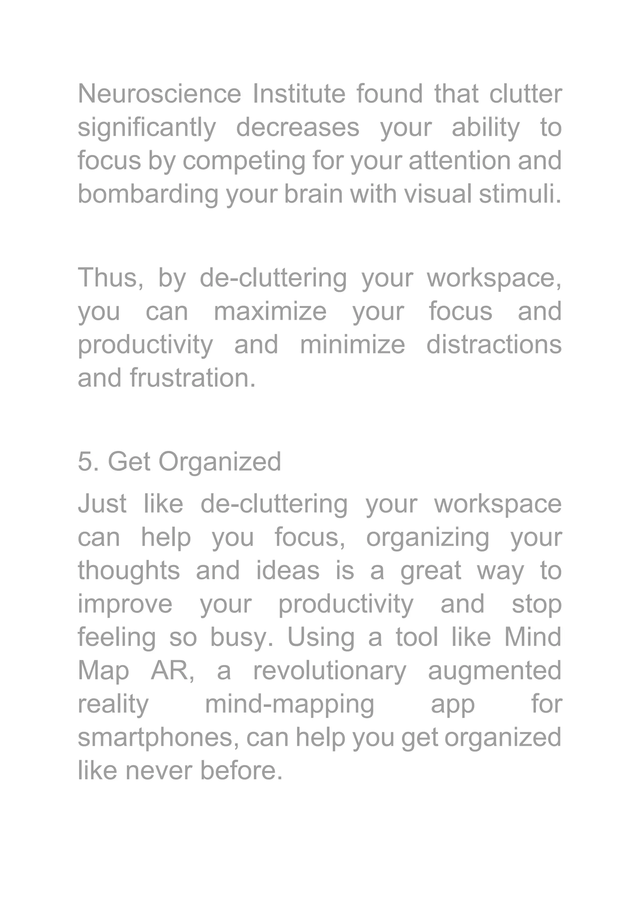 Neuroscience Institute found that clutter
significantly decreases your ability to
focus by competing for your attention and
bombarding your brain with visual stimuli.
Thus, by de-cluttering your workspace,
you can maximize your focus and
productivity and minimize distractions
and frustration.
5. Get Organized
Just like de-cluttering your workspace
can help you focus, organizing your
thoughts and ideas is a great way to
improve your productivity and stop
feeling so busy. Using a tool like Mind
Map AR, a revolutionary augmented
reality mind-mapping app for
smartphones, can help you get organized
like never before.
 