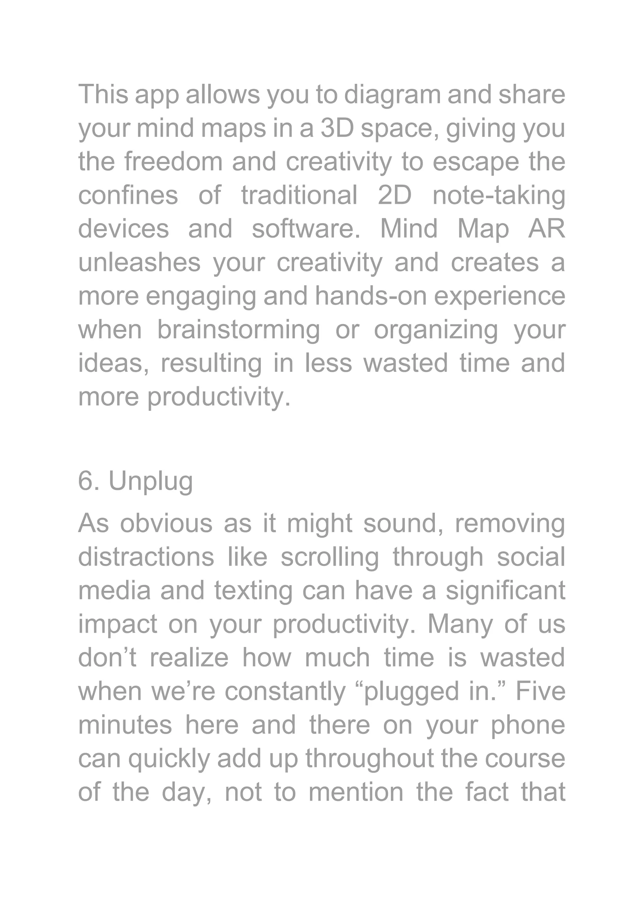 This app allows you to diagram and share
your mind maps in a 3D space, giving you
the freedom and creativity to escape the
confines of traditional 2D note-taking
devices and software. Mind Map AR
unleashes your creativity and creates a
more engaging and hands-on experience
when brainstorming or organizing your
ideas, resulting in less wasted time and
more productivity.
6. Unplug
As obvious as it might sound, removing
distractions like scrolling through social
media and texting can have a significant
impact on your productivity. Many of us
don’t realize how much time is wasted
when we’re constantly “plugged in.” Five
minutes here and there on your phone
can quickly add up throughout the course
of the day, not to mention the fact that
 