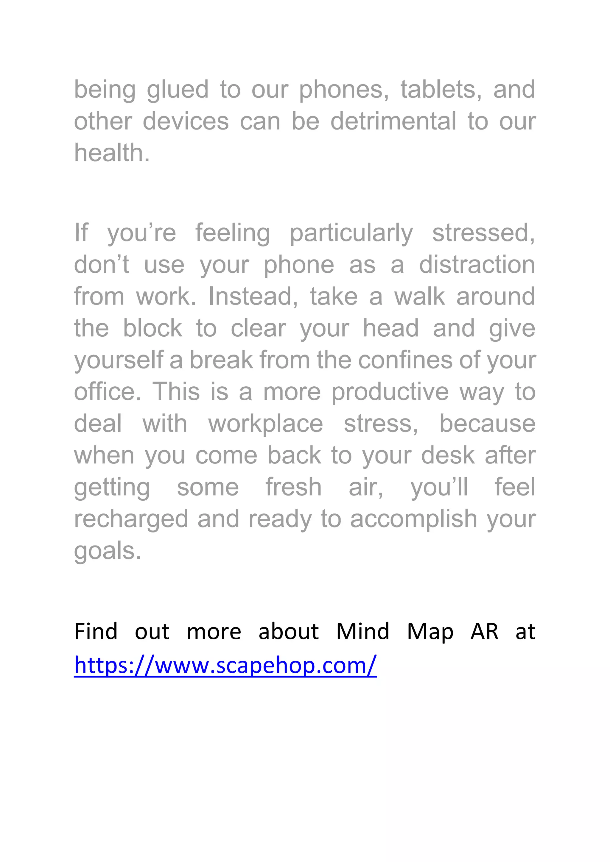 being glued to our phones, tablets, and
other devices can be detrimental to our
health.
If you’re feeling particularly stressed,
don’t use your phone as a distraction
from work. Instead, take a walk around
the block to clear your head and give
yourself a break from the confines of your
office. This is a more productive way to
deal with workplace stress, because
when you come back to your desk after
getting some fresh air, you’ll feel
recharged and ready to accomplish your
goals.
Find out more about Mind Map AR at
https://www.scapehop.com/
 
