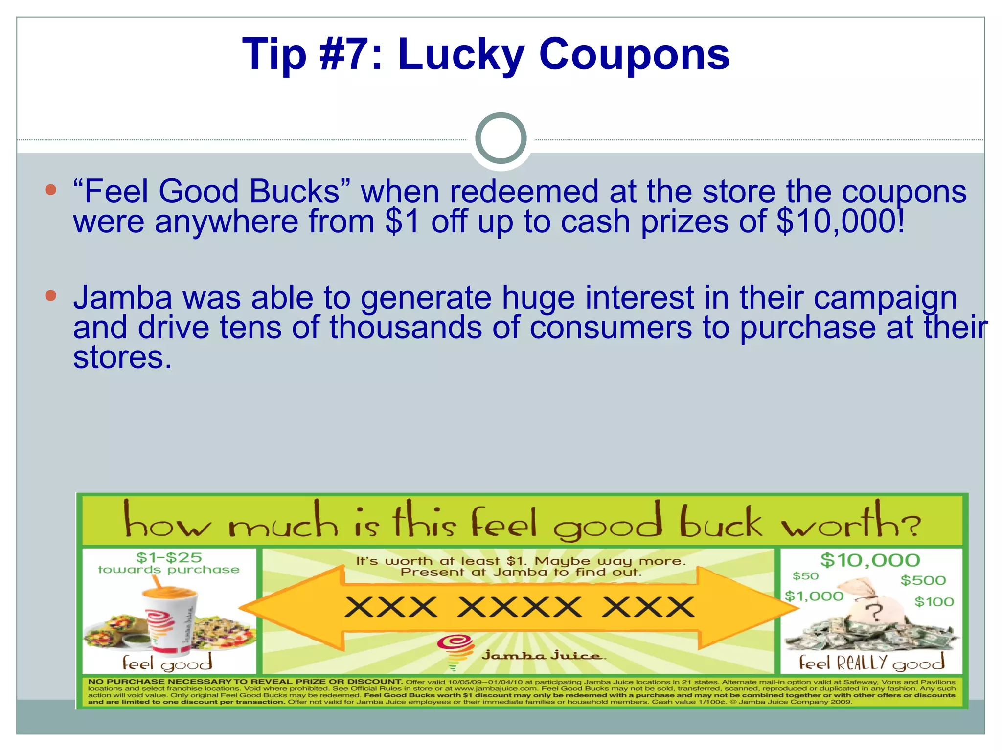 Tip #7: Lucky Coupons   “ Feel Good Bucks” when redeemed at the store the coupons were anywhere from $1 off up to cash prizes of $10,000!  Jamba was able to generate huge interest in their campaign and drive tens of thousands of consumers to purchase at their stores. 