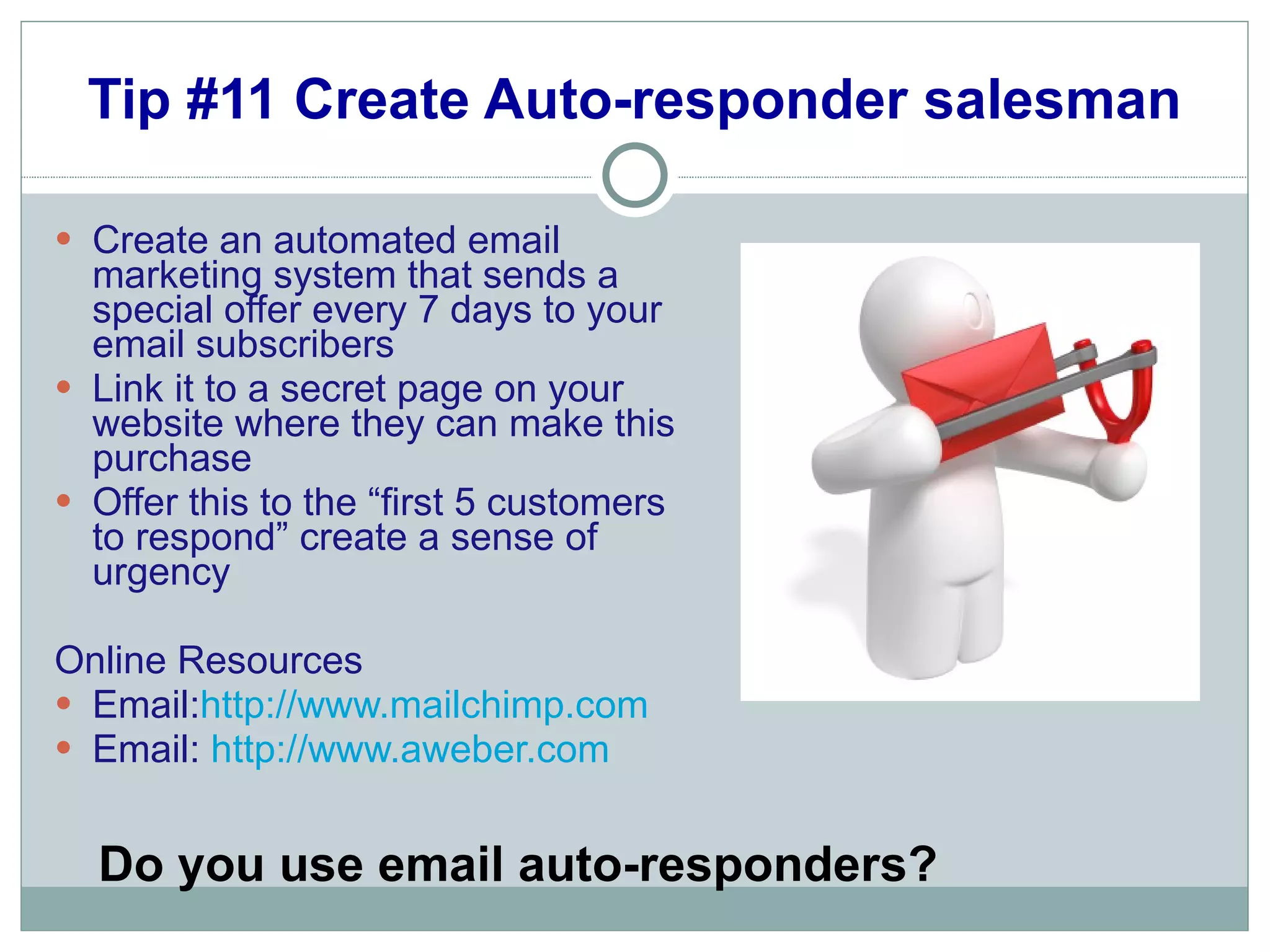 Tip #11 Create Auto-responder salesman Create an automated email marketing system that sends a special offer every 7 days to your email subscribers Link it to a secret page on your website where they can make this purchase Offer this to the “first 5 customers to respond” create a sense of urgency Online Resources Email: http://www.mailchimp.com Email:  http:// www.aweber.com Do you use email auto-responders? 