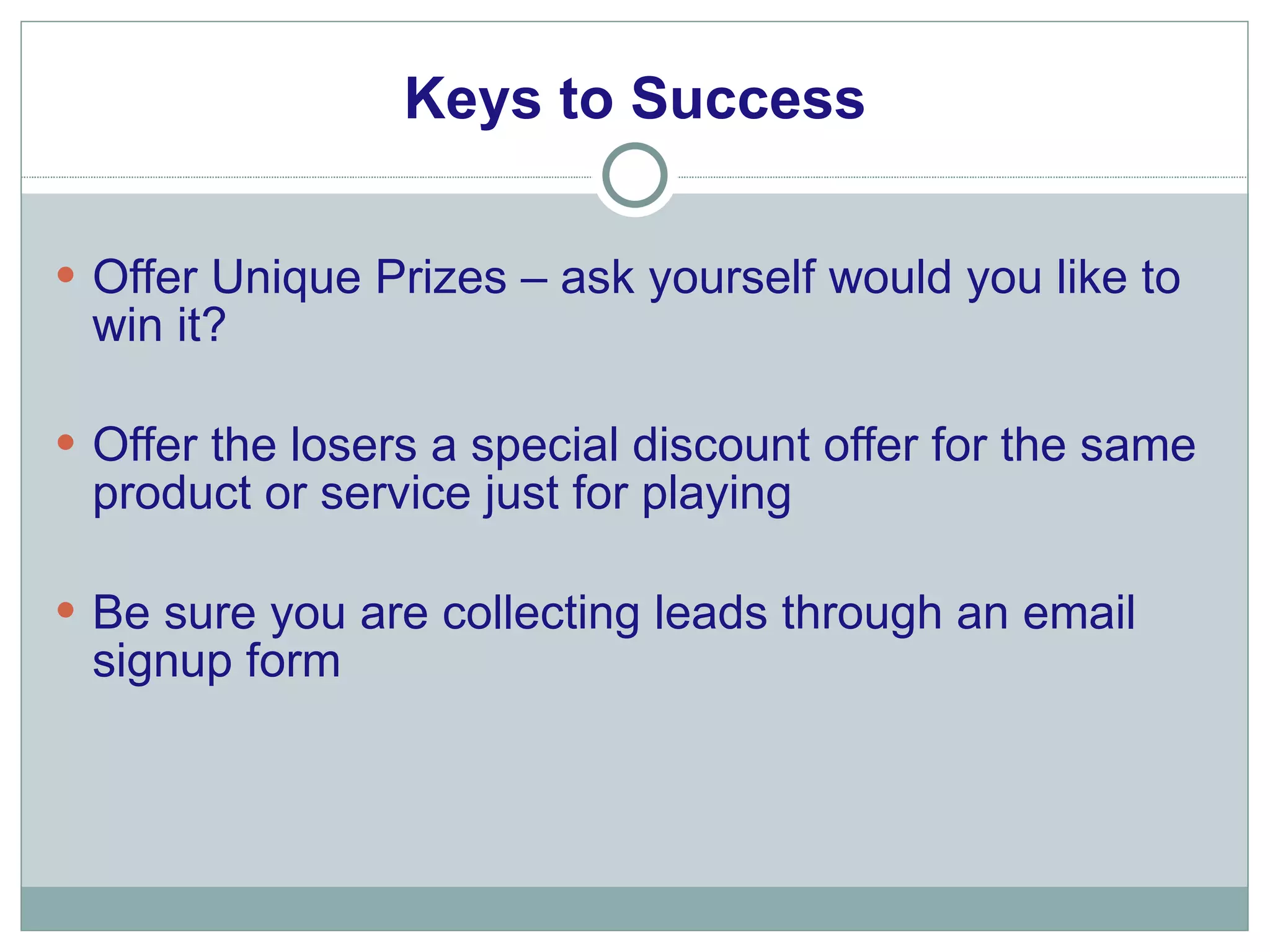 Keys to Success Offer Unique Prizes – ask yourself would you like to win it? Offer the losers a special discount offer for the same product or service just for playing Be sure you are collecting leads through an email signup form 