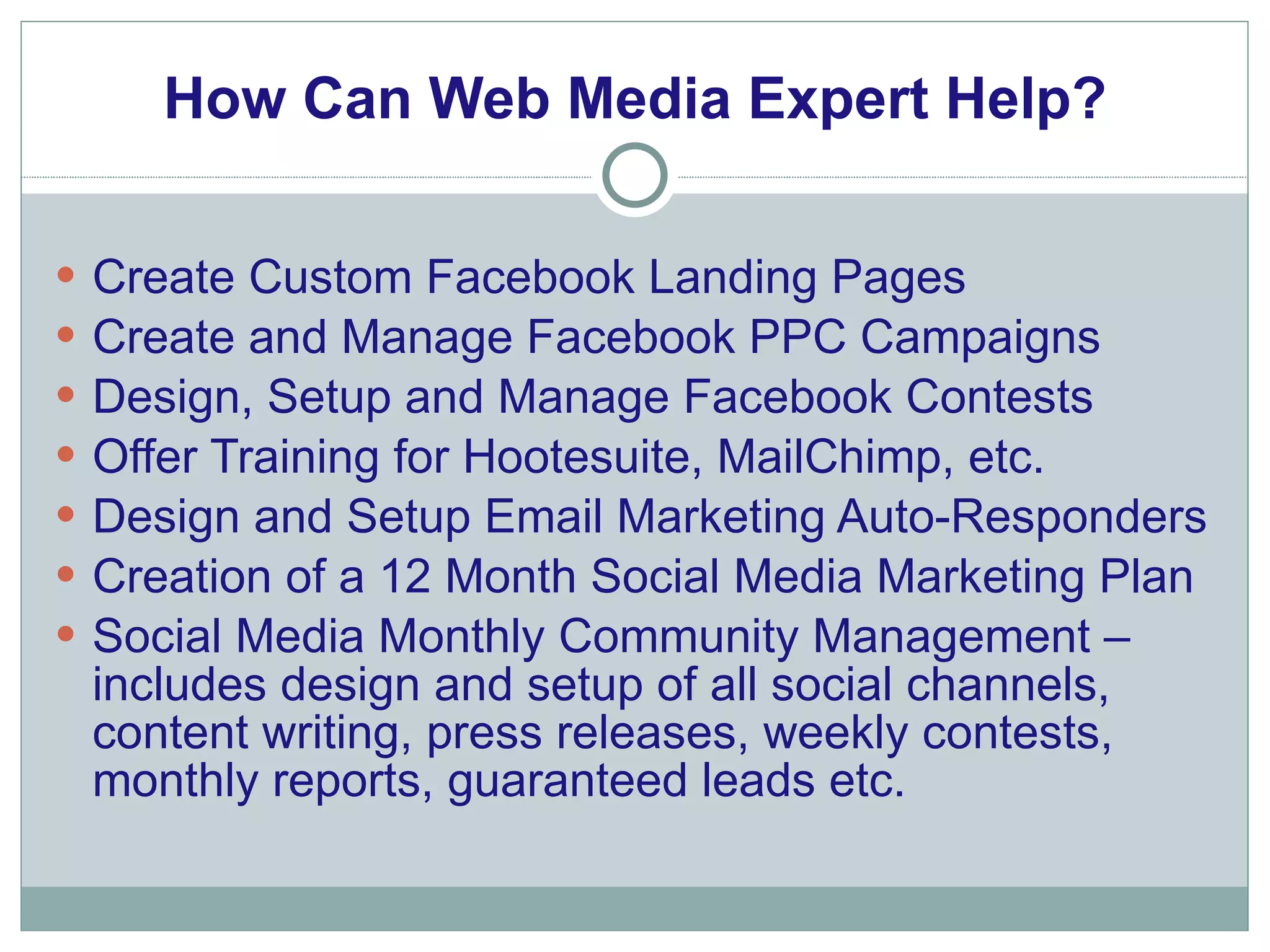 How Can Web Media Expert Help? Create Custom Facebook Landing Pages Create and Manage Facebook PPC Campaigns Design, Setup and Manage Facebook Contests Offer Training for Hootesuite, MailChimp, etc. Design and Setup Email Marketing Auto-Responders Creation of a 12 Month Social Media Marketing Plan Social Media Monthly Community Management – includes design and setup of all social channels, content writing, press releases, weekly contests, monthly reports, guaranteed leads etc.  
