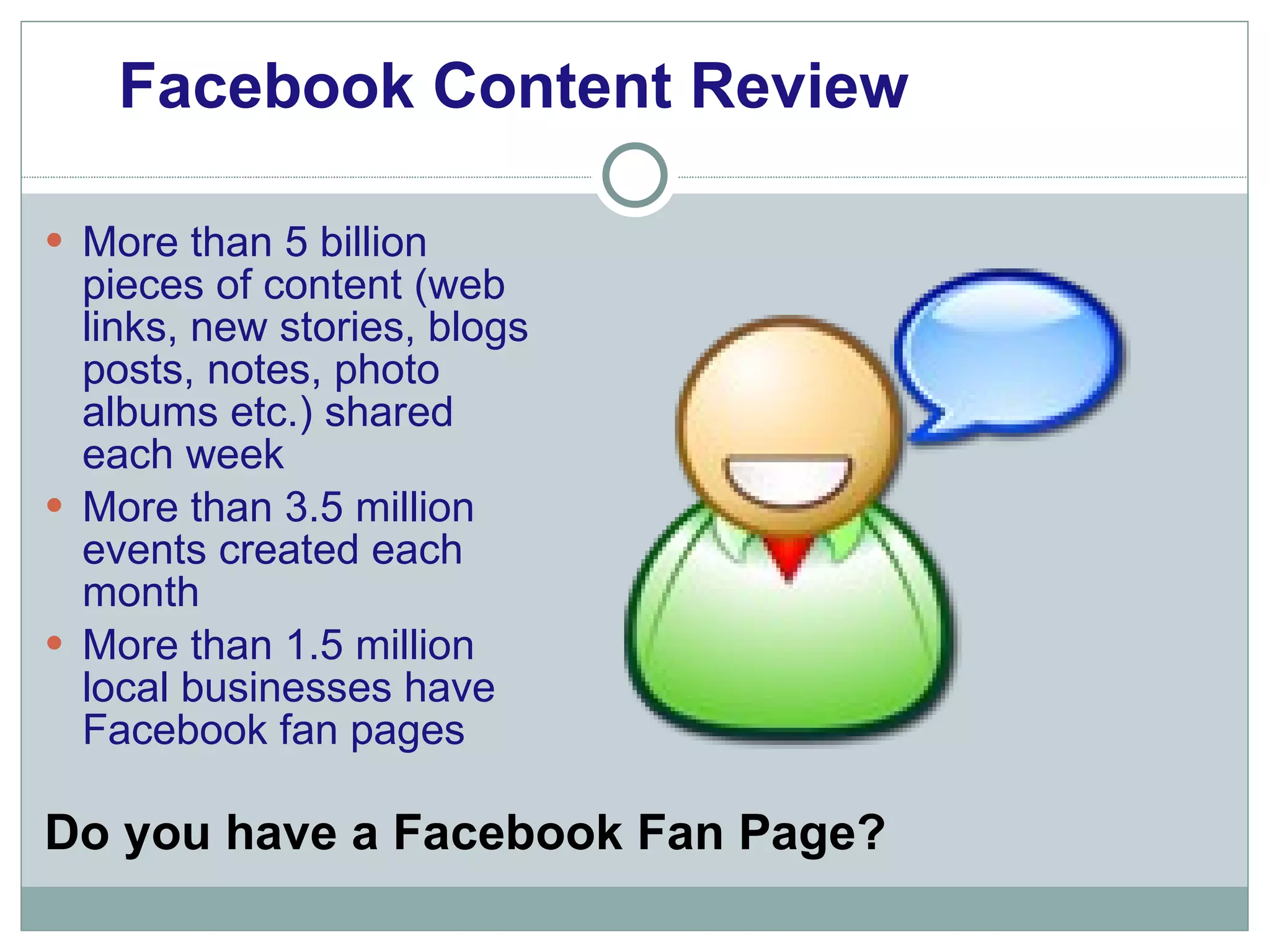 More than 5 billion pieces of content (web links, new stories, blogs posts, notes, photo albums etc.) shared each week More than 3.5 million events created each month More than 1.5 million local businesses have Facebook fan pages Facebook Content Review Do you have a Facebook Fan Page? 