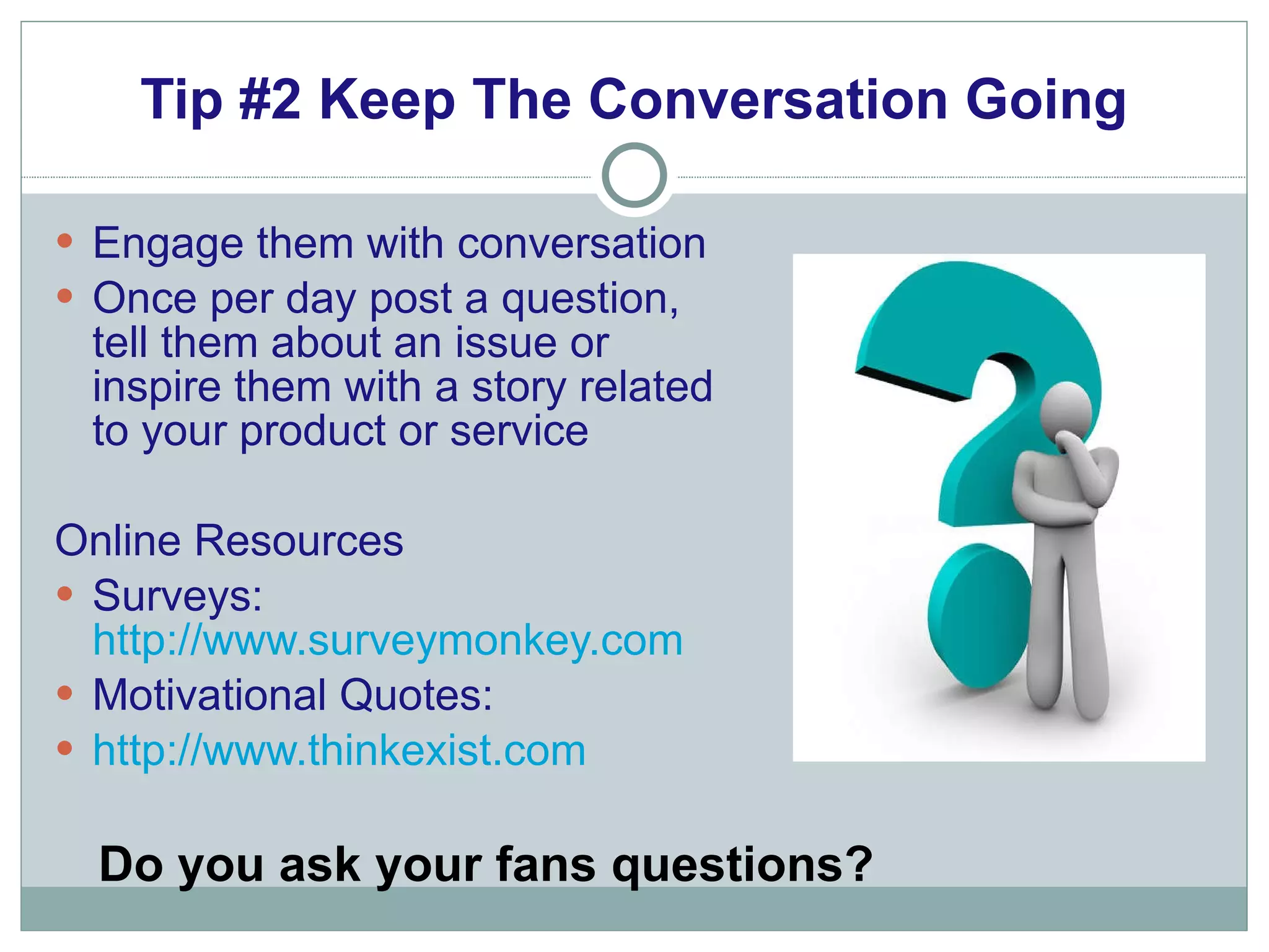 Tip #2 Keep The Conversation Going Engage them with conversation Once per day post a question, tell them about an issue or inspire them with a story related to your product or service Online Resources Surveys:  http://www.surveymonkey.com Motivational Quotes: http://www.thinkexist.com Do you ask your fans questions? 