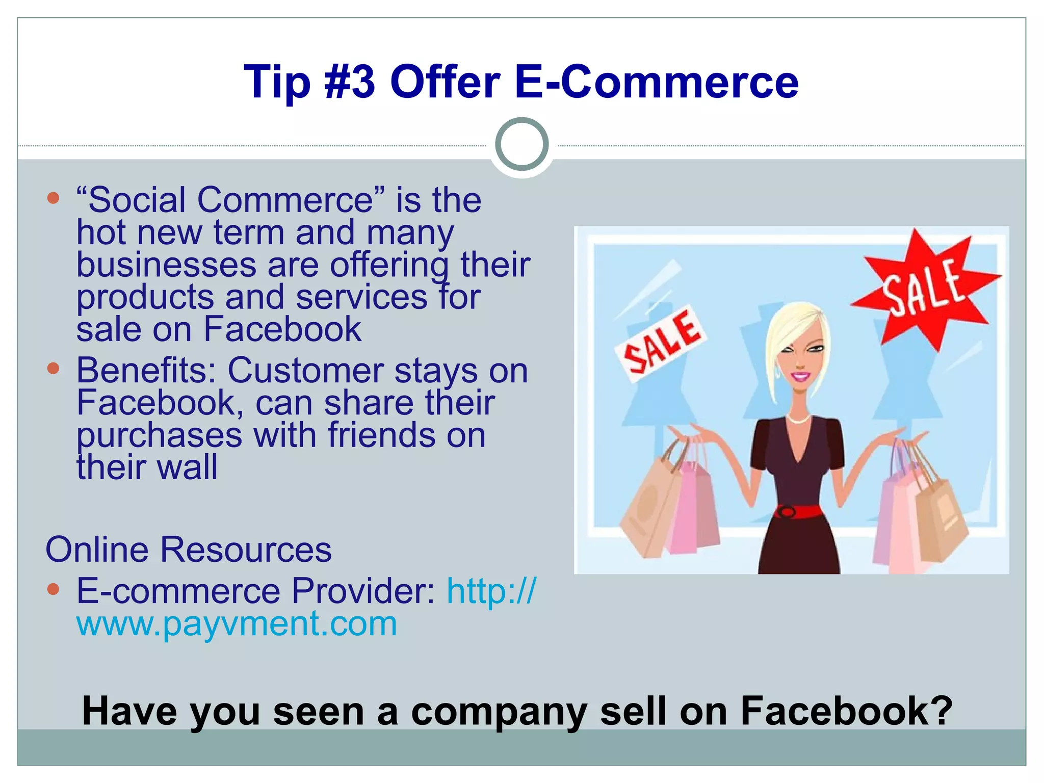 Tip #3 Offer E-Commerce “ Social Commerce” is the hot new term and many businesses are offering their products and services for sale on Facebook Benefits: Customer stays on Facebook, can share their purchases with friends on their wall Online Resources E-commerce Provider:  http:// www.payvment.com Have you seen a company sell on Facebook? 