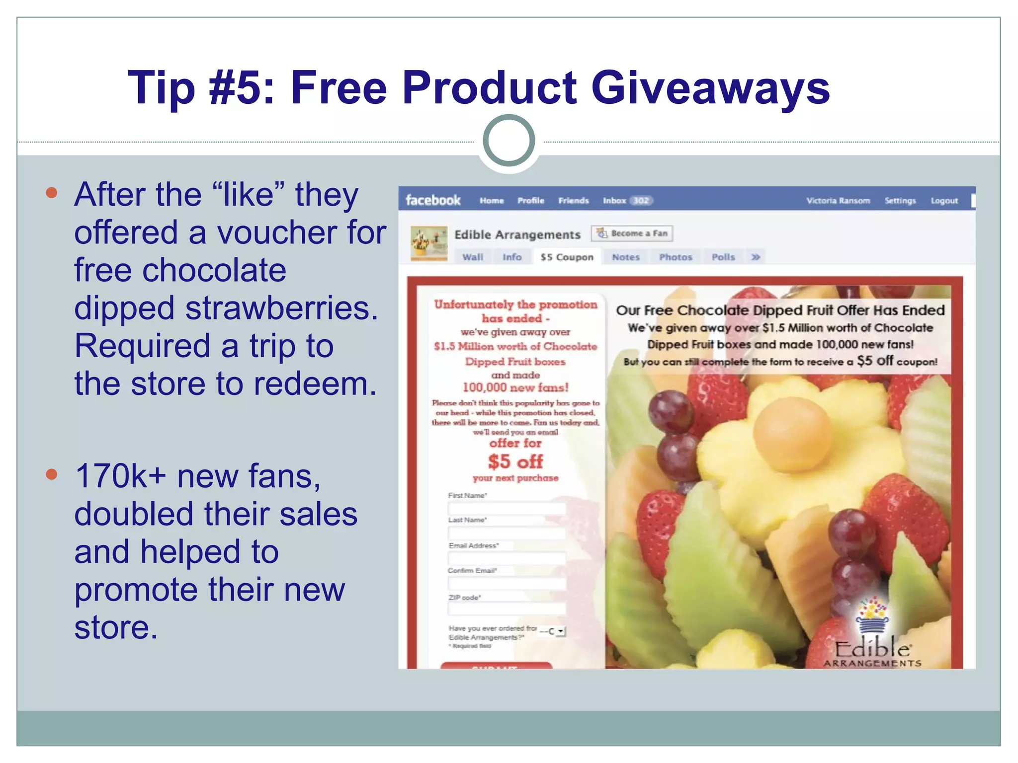 Tip #5: Free Product Giveaways After the “like” they  offered a voucher for free chocolate dipped strawberries. Required a trip to the store to redeem.  170k+ new fans, doubled their sales and helped to promote their new store. 