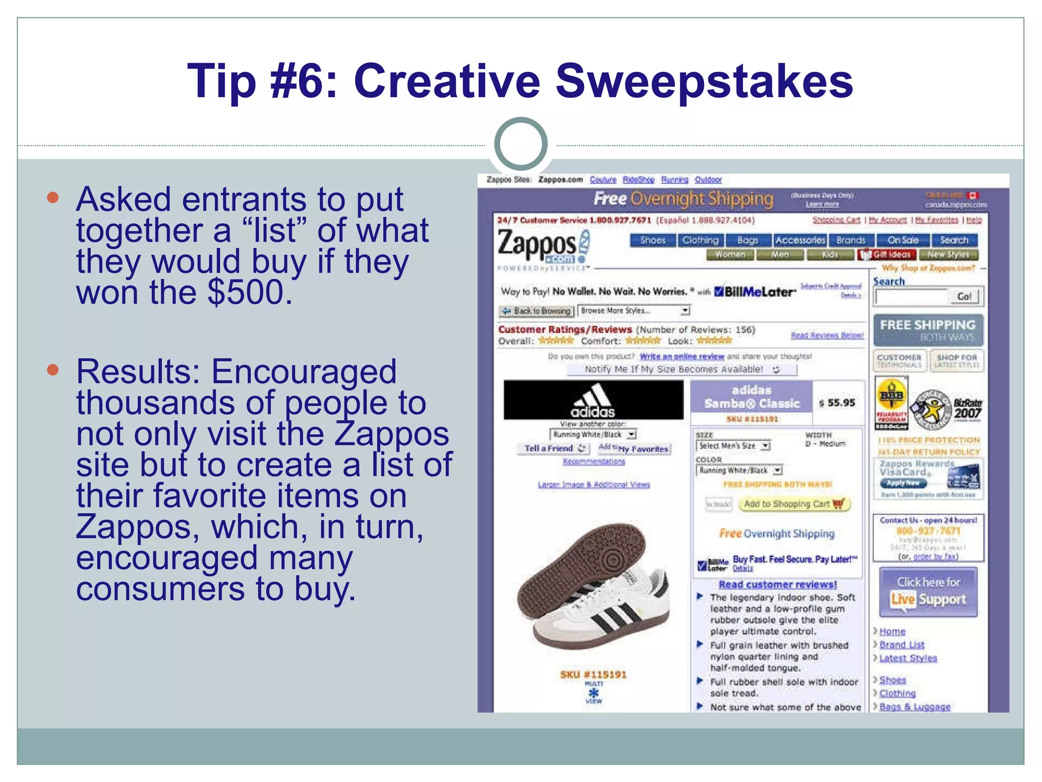 Tip #6: Creative Sweepstakes Asked entrants to put together a “list” of what they would buy if they won the $500.  Results: Encouraged thousands of people to not only visit the Zappos site but to create a list of their favorite items on Zappos, which, in turn, encouraged many consumers to buy. 