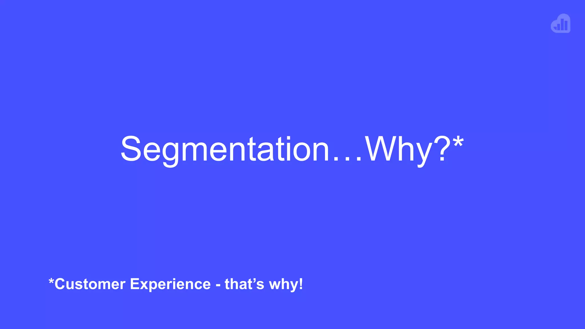 Segmentation…Why?*
*Customer Experience - that’s why!
 