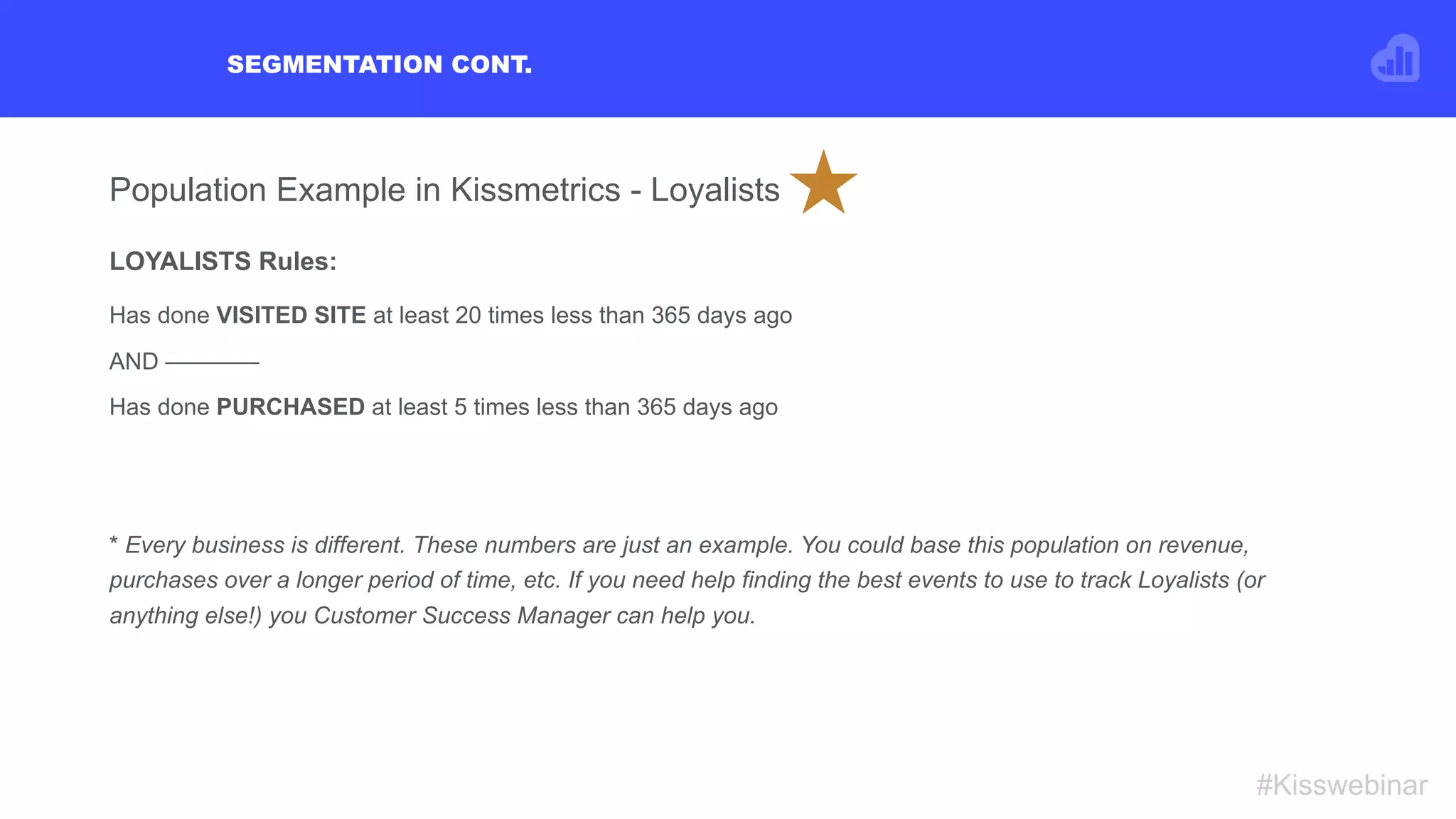 SEGMENTATION CONT.
#Kisswebinar
Population Example in Kissmetrics - Loyalists
LOYALISTS Rules:
Has done VISITED SITE at least 20 times less than 365 days ago
AND ————
Has done PURCHASED at least 5 times less than 365 days ago
* Every business is different. These numbers are just an example. You could base this population on revenue,
purchases over a longer period of time, etc. If you need help finding the best events to use to track Loyalists (or
anything else!) you Customer Success Manager can help you.
 