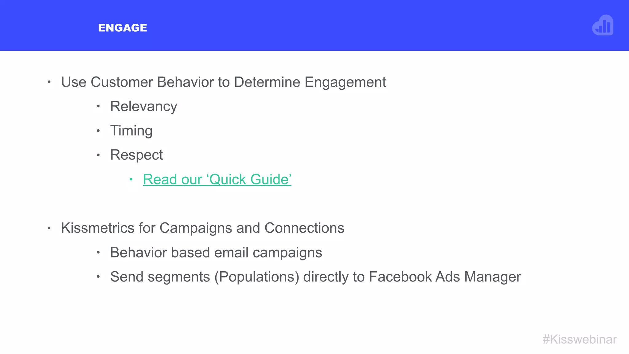 ENGAGE
#Kisswebinar
• Use Customer Behavior to Determine Engagement
• Relevancy
• Timing
• Respect
• Read our ‘Quick Guide’
• Kissmetrics for Campaigns and Connections
• Behavior based email campaigns
• Send segments (Populations) directly to Facebook Ads Manager
 