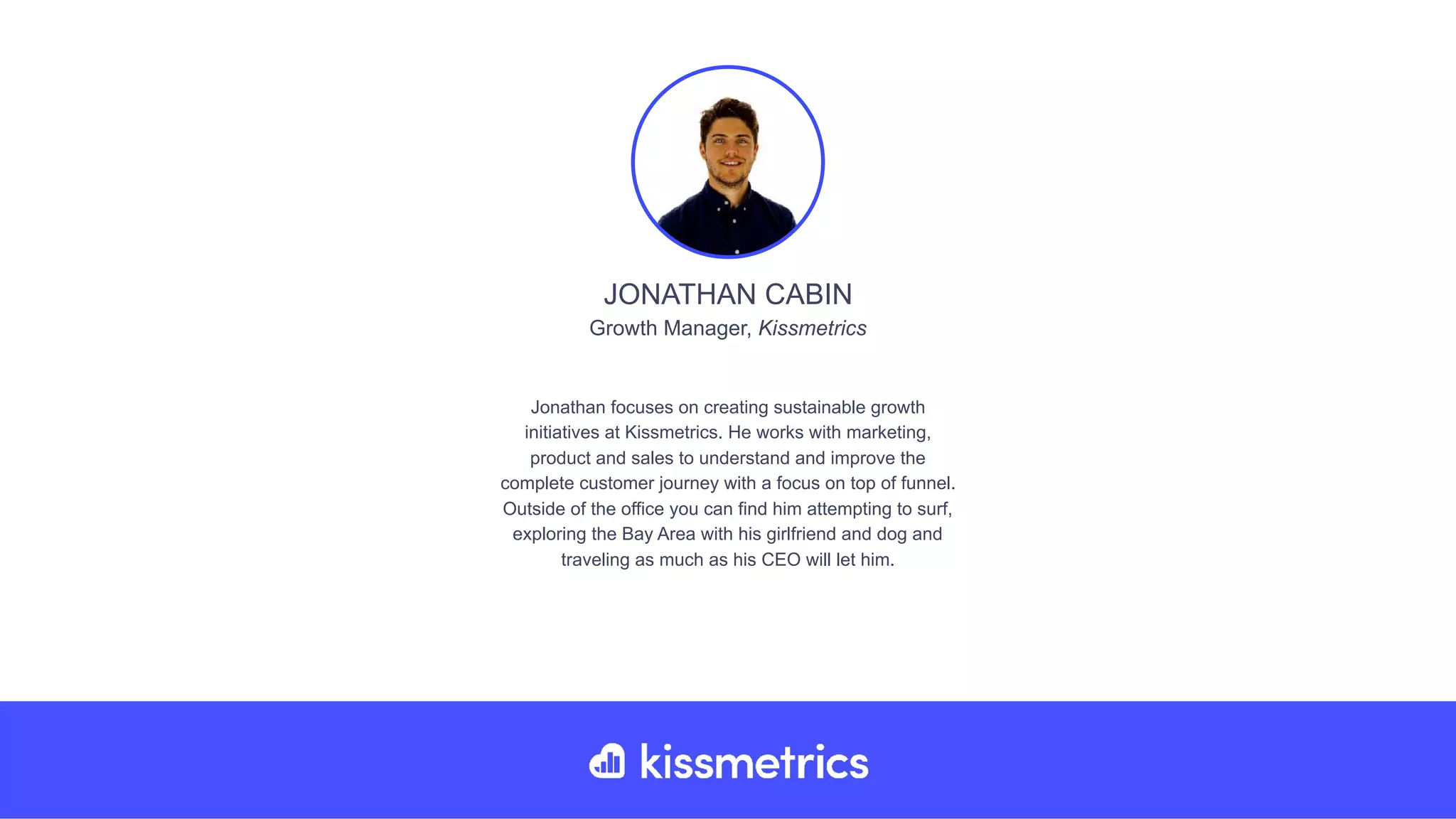 Jonathan focuses on creating sustainable growth
initiatives at Kissmetrics. He works with marketing,
product and sales to understand and improve the
complete customer journey with a focus on top of funnel.
Outside of the office you can find him attempting to surf,
exploring the Bay Area with his girlfriend and dog and
traveling as much as his CEO will let him.
JONATHAN CABIN
Growth Manager, Kissmetrics
 