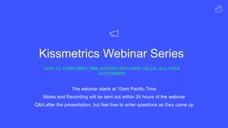 Kissmetrics Webinar Series
HOW TO TURN FIRST TIME BUYERS INTO HIGH VALUE, ALL-STAR
CUSTOMERS
The webinar starts at 10am Pacific Time
Slides and Recording will be sent out within 24 hours of the webinar
Q&A after the presentation, but feel free to enter questions as they come up
 