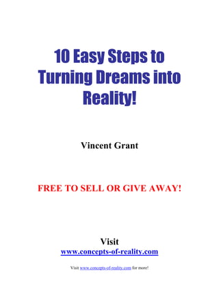 10 Easy Steps to
Turning Dreams into
Reality!
Vincent Grant
FREE TO SELL OR GIVE AWAY!
Visit
www.concepts-of-reality.com
Visit www.concepts-of-reality.com for more!
 