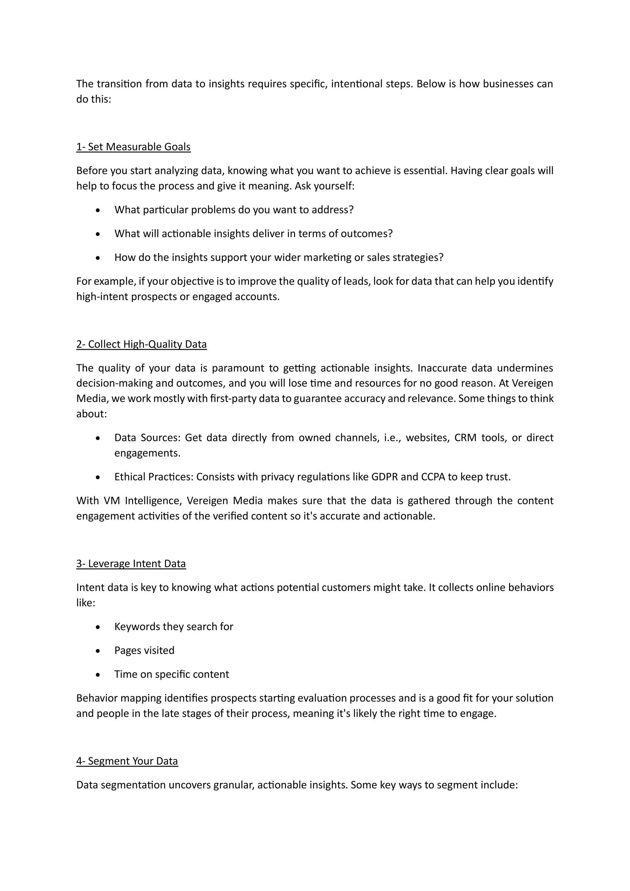 The transition from data to insights requires specific, intentional steps. Below is how businesses can
do this:
1- Set Measurable Goals
Before you start analyzing data, knowing what you want to achieve is essential. Having clear goals will
help to focus the process and give it meaning. Ask yourself:
• What particular problems do you want to address?
• What will actionable insights deliver in terms of outcomes?
• How do the insights support your wider marketing or sales strategies?
For example, if your objective is to improve the quality of leads, look for data that can help you identify
high-intent prospects or engaged accounts.
2- Collect High-Quality Data
The quality of your data is paramount to getting actionable insights. Inaccurate data undermines
decision-making and outcomes, and you will lose time and resources for no good reason. At Vereigen
Media, we work mostly with first-party data to guarantee accuracy and relevance. Some things to think
about:
• Data Sources: Get data directly from owned channels, i.e., websites, CRM tools, or direct
engagements.
• Ethical Practices: Consists with privacy regulations like GDPR and CCPA to keep trust.
With VM Intelligence, Vereigen Media makes sure that the data is gathered through the content
engagement activities of the verified content so it's accurate and actionable.
3- Leverage Intent Data
Intent data is key to knowing what actions potential customers might take. It collects online behaviors
like:
• Keywords they search for
• Pages visited
• Time on specific content
Behavior mapping identifies prospects starting evaluation processes and is a good fit for your solution
and people in the late stages of their process, meaning it's likely the right time to engage.
4- Segment Your Data
Data segmentation uncovers granular, actionable insights. Some key ways to segment include:
 