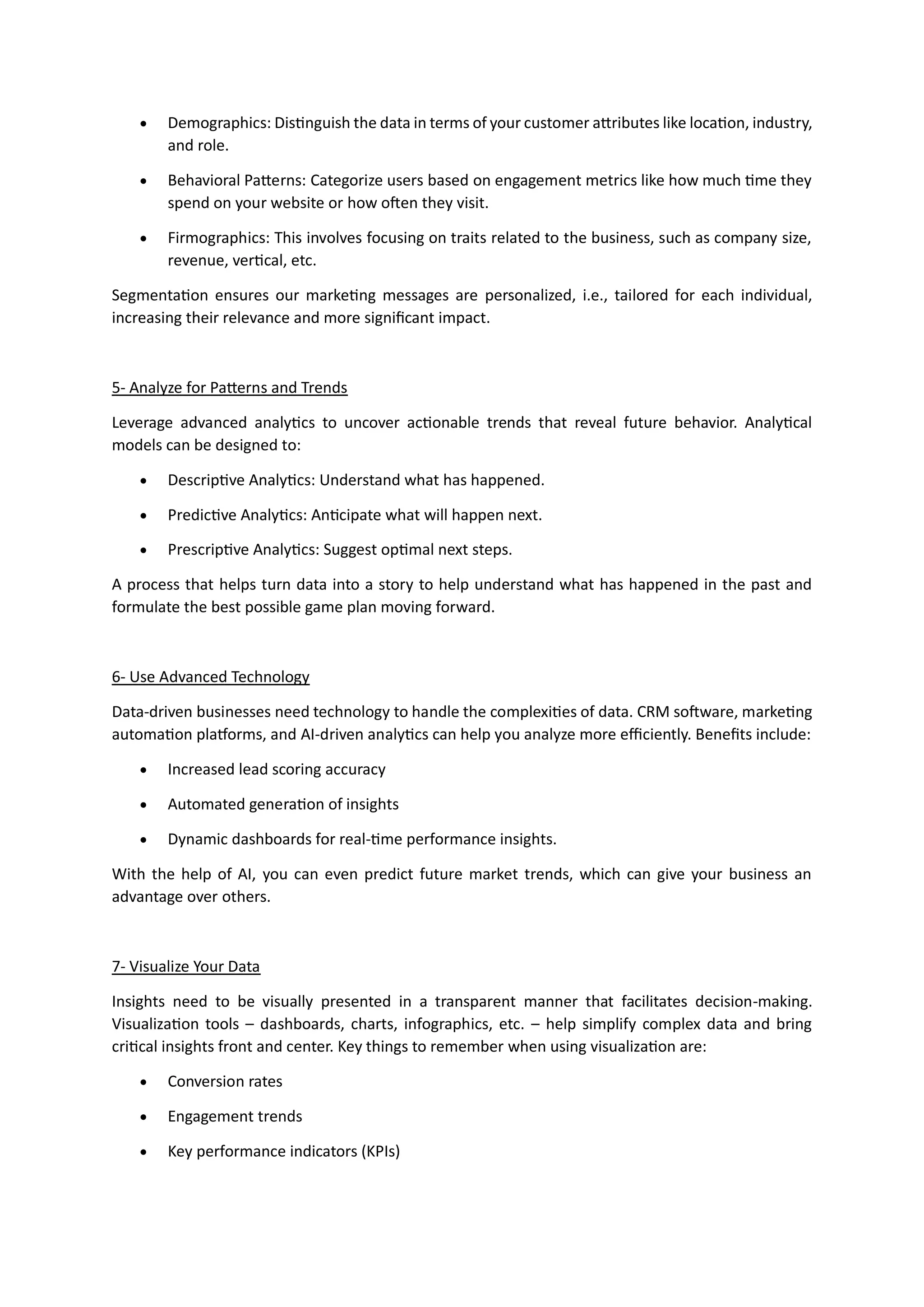 • Demographics: Distinguish the data in terms of your customer attributes like location, industry,
and role.
• Behavioral Patterns: Categorize users based on engagement metrics like how much time they
spend on your website or how often they visit.
• Firmographics: This involves focusing on traits related to the business, such as company size,
revenue, vertical, etc.
Segmentation ensures our marketing messages are personalized, i.e., tailored for each individual,
increasing their relevance and more significant impact.
5- Analyze for Patterns and Trends
Leverage advanced analytics to uncover actionable trends that reveal future behavior. Analytical
models can be designed to:
• Descriptive Analytics: Understand what has happened.
• Predictive Analytics: Anticipate what will happen next.
• Prescriptive Analytics: Suggest optimal next steps.
A process that helps turn data into a story to help understand what has happened in the past and
formulate the best possible game plan moving forward.
6- Use Advanced Technology
Data-driven businesses need technology to handle the complexities of data. CRM software, marketing
automation platforms, and AI-driven analytics can help you analyze more efficiently. Benefits include:
• Increased lead scoring accuracy
• Automated generation of insights
• Dynamic dashboards for real-time performance insights.
With the help of AI, you can even predict future market trends, which can give your business an
advantage over others.
7- Visualize Your Data
Insights need to be visually presented in a transparent manner that facilitates decision-making.
Visualization tools – dashboards, charts, infographics, etc. – help simplify complex data and bring
critical insights front and center. Key things to remember when using visualization are:
• Conversion rates
• Engagement trends
• Key performance indicators (KPIs)
 