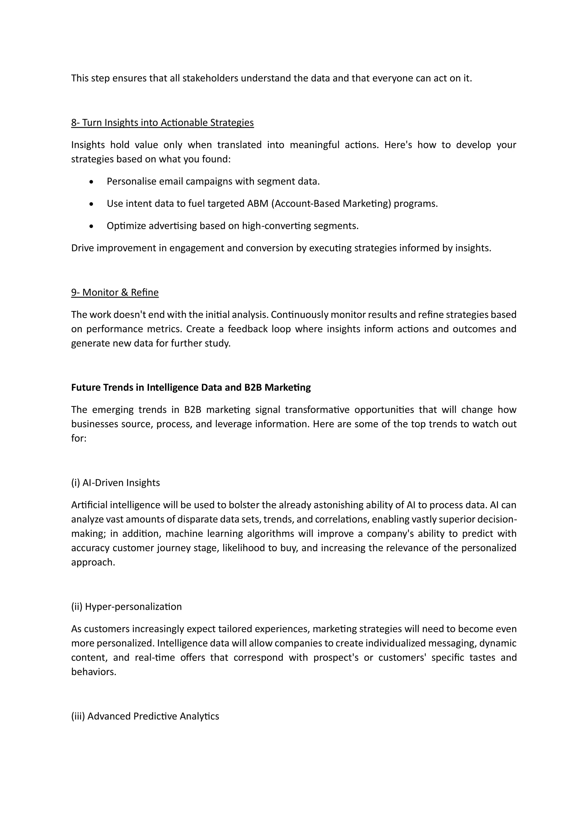 This step ensures that all stakeholders understand the data and that everyone can act on it.
8- Turn Insights into Actionable Strategies
Insights hold value only when translated into meaningful actions. Here's how to develop your
strategies based on what you found:
• Personalise email campaigns with segment data.
• Use intent data to fuel targeted ABM (Account-Based Marketing) programs.
• Optimize advertising based on high-converting segments.
Drive improvement in engagement and conversion by executing strategies informed by insights.
9- Monitor & Refine
The work doesn't end with the initial analysis. Continuously monitor results and refine strategies based
on performance metrics. Create a feedback loop where insights inform actions and outcomes and
generate new data for further study.
Future Trends in Intelligence Data and B2B Marketing
The emerging trends in B2B marketing signal transformative opportunities that will change how
businesses source, process, and leverage information. Here are some of the top trends to watch out
for:
(i) AI-Driven Insights
Artificial intelligence will be used to bolster the already astonishing ability of AI to process data. AI can
analyze vast amounts of disparate data sets, trends, and correlations, enabling vastly superior decision-
making; in addition, machine learning algorithms will improve a company's ability to predict with
accuracy customer journey stage, likelihood to buy, and increasing the relevance of the personalized
approach.
(ii) Hyper-personalization
As customers increasingly expect tailored experiences, marketing strategies will need to become even
more personalized. Intelligence data will allow companies to create individualized messaging, dynamic
content, and real-time offers that correspond with prospect's or customers' specific tastes and
behaviors.
(iii) Advanced Predictive Analytics
 