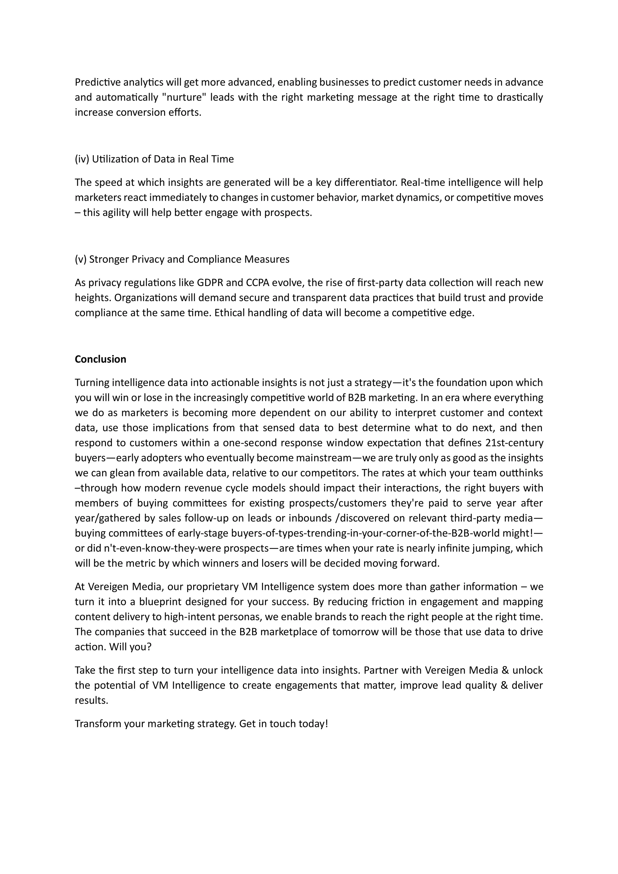 Predictive analytics will get more advanced, enabling businesses to predict customer needs in advance
and automatically "nurture" leads with the right marketing message at the right time to drastically
increase conversion efforts.
(iv) Utilization of Data in Real Time
The speed at which insights are generated will be a key differentiator. Real-time intelligence will help
marketers react immediately to changes in customer behavior, market dynamics, or competitive moves
– this agility will help better engage with prospects.
(v) Stronger Privacy and Compliance Measures
As privacy regulations like GDPR and CCPA evolve, the rise of first-party data collection will reach new
heights. Organizations will demand secure and transparent data practices that build trust and provide
compliance at the same time. Ethical handling of data will become a competitive edge.
Conclusion
Turning intelligence data into actionable insights is not just a strategy—it's the foundation upon which
you will win or lose in the increasingly competitive world of B2B marketing. In an era where everything
we do as marketers is becoming more dependent on our ability to interpret customer and context
data, use those implications from that sensed data to best determine what to do next, and then
respond to customers within a one-second response window expectation that defines 21st-century
buyers—early adopters who eventually become mainstream—we are truly only as good as the insights
we can glean from available data, relative to our competitors. The rates at which your team outthinks
–through how modern revenue cycle models should impact their interactions, the right buyers with
members of buying committees for existing prospects/customers they're paid to serve year after
year/gathered by sales follow-up on leads or inbounds /discovered on relevant third-party media—
buying committees of early-stage buyers-of-types-trending-in-your-corner-of-the-B2B-world might!—
or did n't-even-know-they-were prospects—are times when your rate is nearly infinite jumping, which
will be the metric by which winners and losers will be decided moving forward.
At Vereigen Media, our proprietary VM Intelligence system does more than gather information – we
turn it into a blueprint designed for your success. By reducing friction in engagement and mapping
content delivery to high-intent personas, we enable brands to reach the right people at the right time.
The companies that succeed in the B2B marketplace of tomorrow will be those that use data to drive
action. Will you?
Take the first step to turn your intelligence data into insights. Partner with Vereigen Media & unlock
the potential of VM Intelligence to create engagements that matter, improve lead quality & deliver
results.
Transform your marketing strategy. Get in touch today!
 