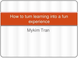 How to turn learning into a fun
experience
Mykim Tran

 