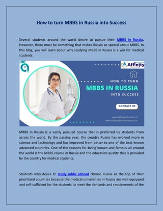 How to turn MBBS in Russia into Success
Several students around the world desire to pursue their MBBS in Russia.
However, there must be something that makes Russia so special about MBBS. In
this blog, you will learn about why studying MBBS in Russia is a win for medical
students.
MBBS in Russia is a vastly pursued course that is preferred by students from
across the world. By the passing year, the country Russia has evolved more in
science and technology and has improved from better to one of the best-known
advanced countries. One of the reasons for being known and famous all around
the world is the MBBS course in Russia and the education quality that is provided
by the country for medical students.
Students who desire to study mbbs abroad choose Russia as the top of their
prioritized countries because the medical universities in Russia are well equipped
and self-sufficient for the students to meet the demands and requirements of the
 