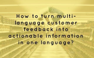 How to turn multi-language 
customer 
feedback into 
actionable information 
in one language? 
 