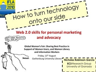 Howtoturntechnologyontoourside Web 2.0 skillsfor personal marketing and advocacy Global Women’s Fair: Sharing Best Practice in Support of Women Users, and Women Library and Information Workers Friday, 13th August Gothenburg University Library Nicholas Robinson-Garcia EC3ResearchGroup University of Granada 