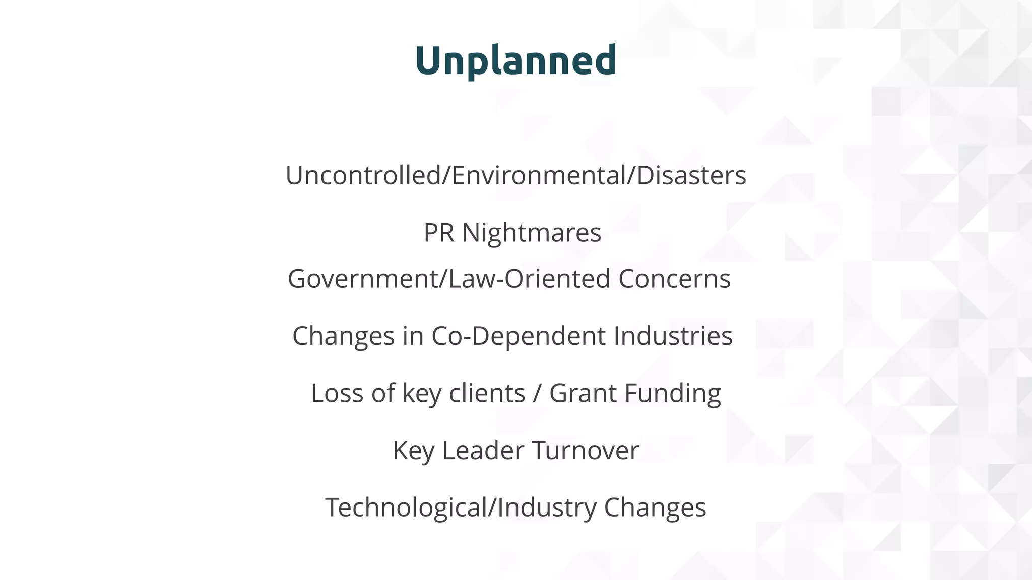 Unplanned
Uncontrolled/Environmental/Disasters
PR Nightmares
Government/Law-Oriented Concerns
​Changes in Co-Dependent Industries
Loss of key clients / Grant Funding​
Key Leader Turnover​
Technological/Industry Changes​
 