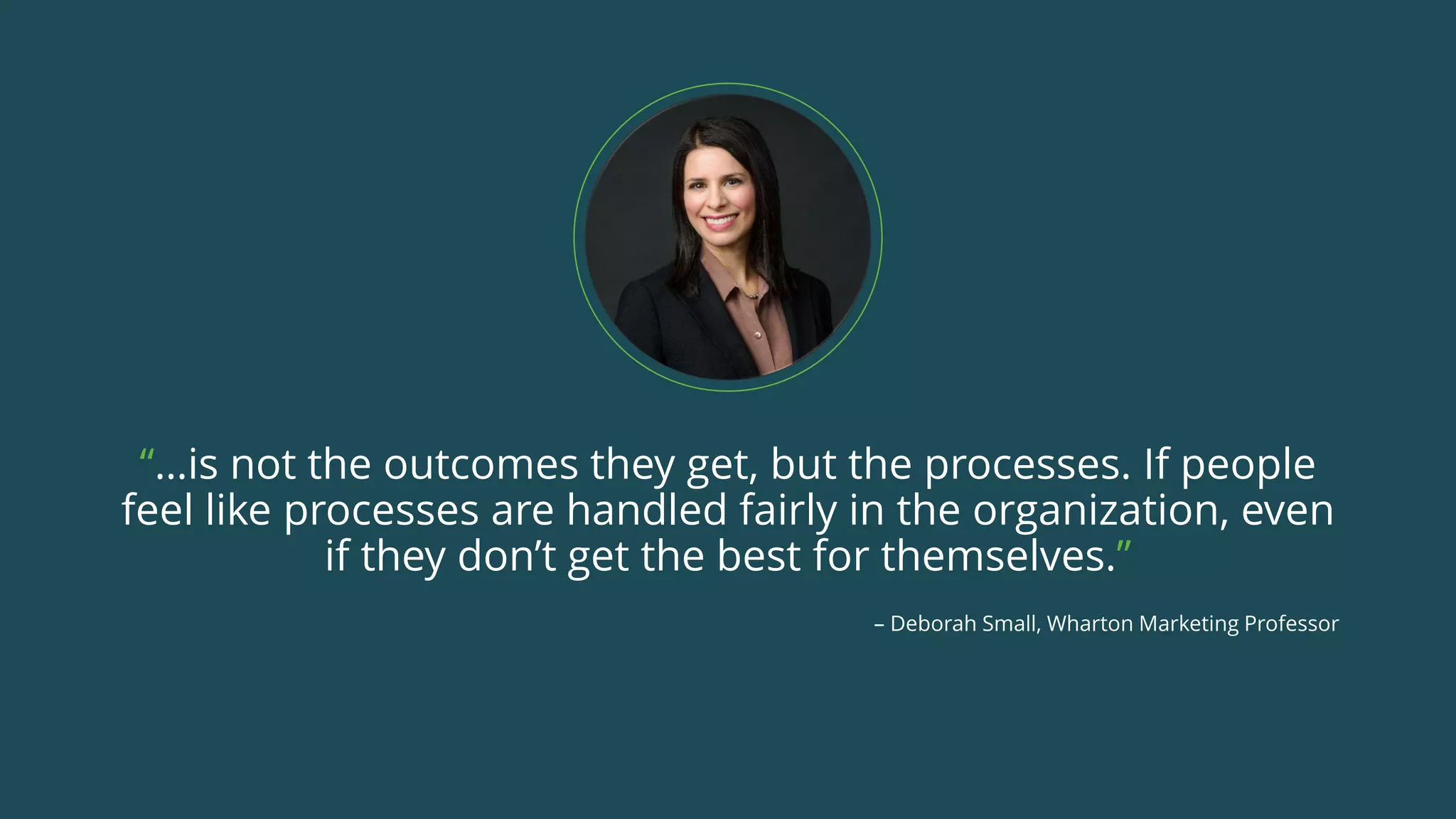 “…is not the outcomes they get, but the processes. If people
feel like processes are handled fairly in the organization, even
if they don’t get the best for themselves.”
– Deborah Small, Wharton Marketing Professor
 