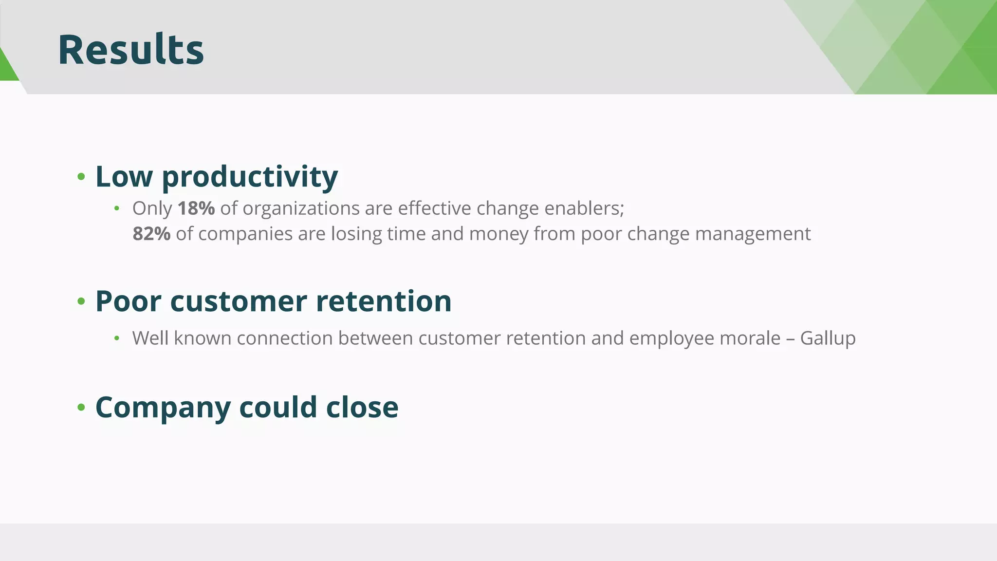 Results
• Low productivity
• Only 18% of organizations are effective change enablers;
82% of companies are losing time and money from poor change management
• Poor customer retention
• Well known connection between customer retention and employee morale – Gallup
• Company could close
 