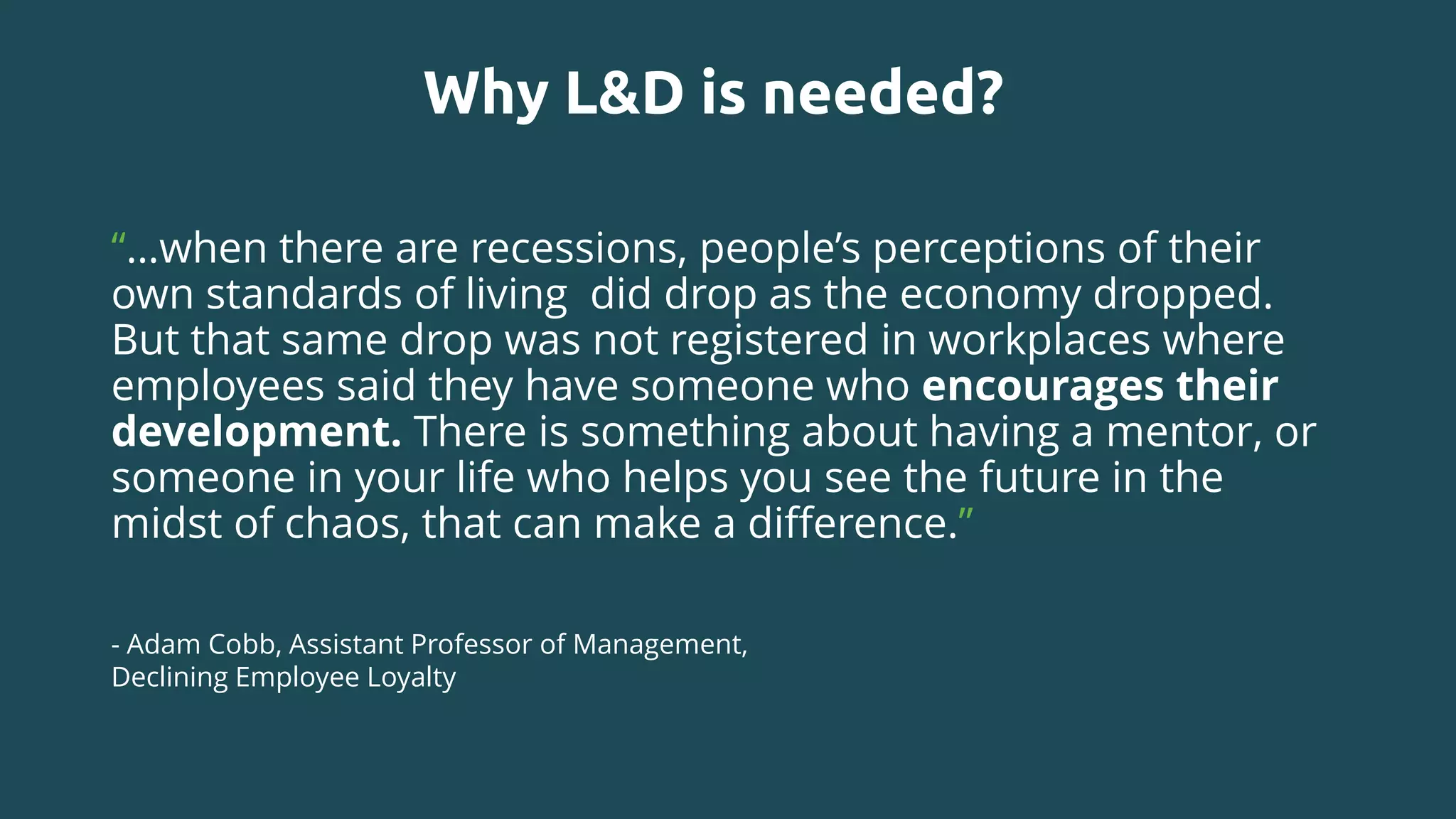 Why L&D is needed?
“…when there are recessions, people’s perceptions of their
own standards of living did drop as the economy dropped.
But that same drop was not registered in workplaces where
employees said they have someone who encourages their
development. There is something about having a mentor, or
someone in your life who helps you see the future in the
midst of chaos, that can make a difference.”
- Adam Cobb, Assistant Professor of Management,
Declining Employee Loyalty
 