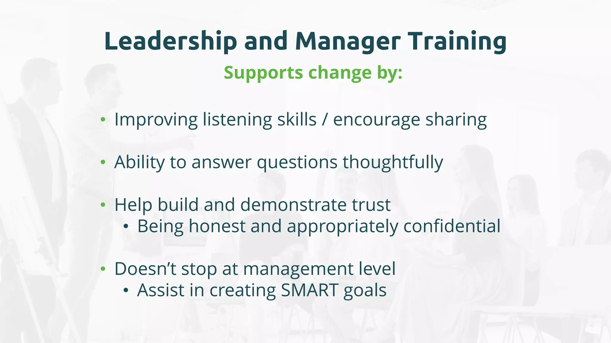 Leadership and Manager Training
Supports change by:
• Improving listening skills / encourage sharing
• Ability to answer questions thoughtfully
• Help build and demonstrate trust
• Being honest and appropriately confidential
• Doesn’t stop at management level
• Assist in creating SMART goals
 