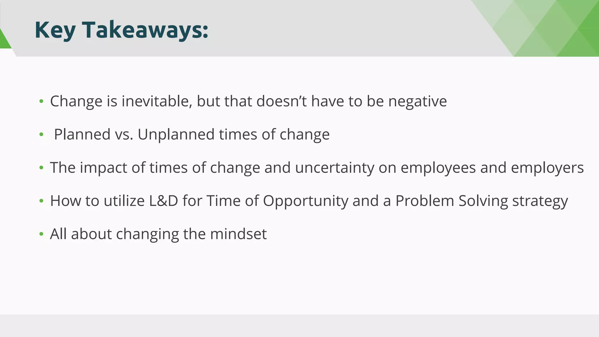 Key Takeaways:
• Change is inevitable, but that doesn’t have to be negative
• Planned vs. Unplanned times of change
• The impact of times of change and uncertainty on employees and employers
• How to utilize L&D for Time of Opportunity and a Problem Solving strategy
• All about changing the mindset
 