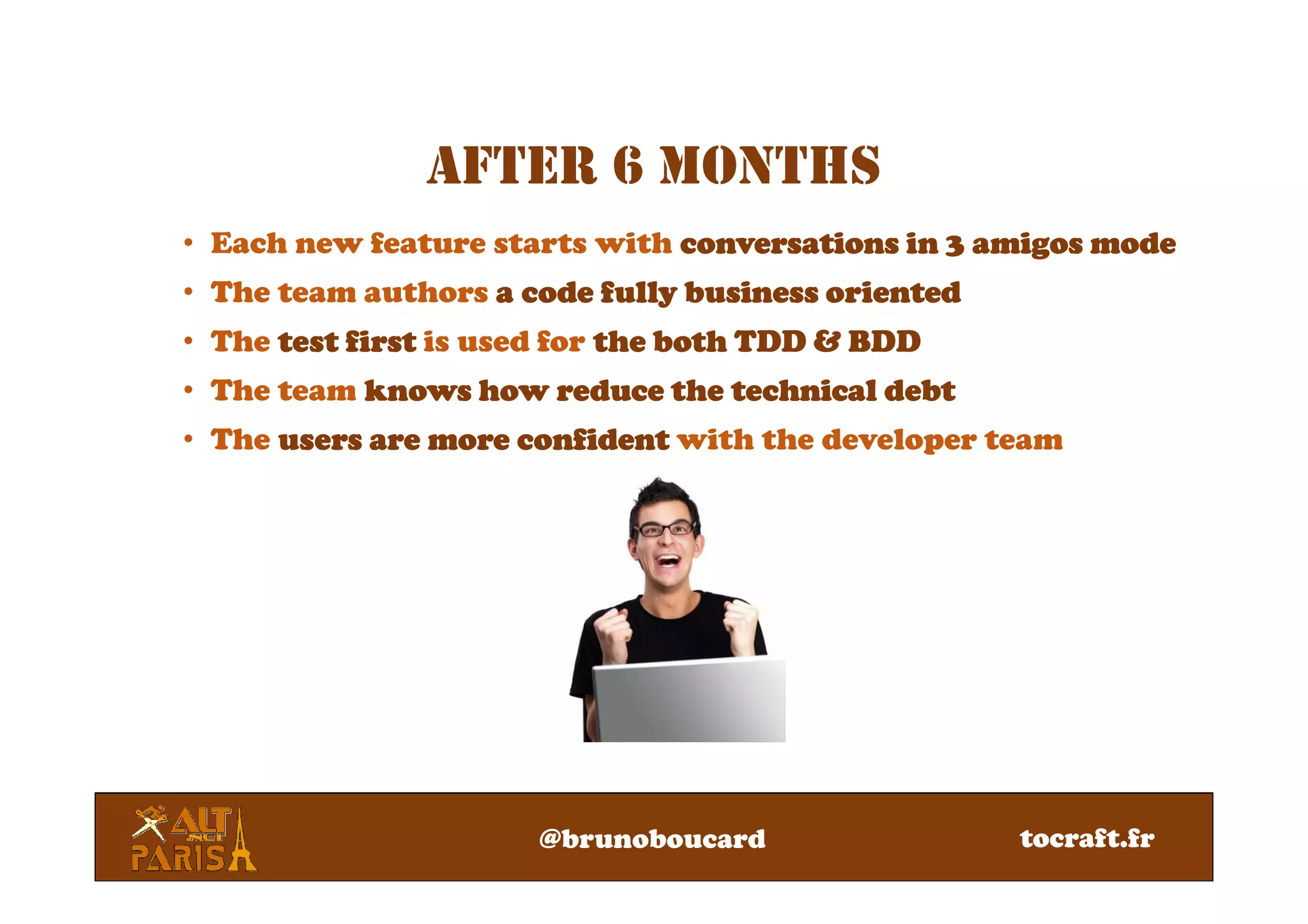 AFTER 6 MONTHS
• Each new feature starts with conversations in 3 amigos modeconversations in 3 amigos modeconversations in 3 amigos modeconversations in 3 amigos mode
• The team authors aaaa code fully business orientedcode fully business orientedcode fully business orientedcode fully business oriented
• The test firsttest firsttest firsttest first is used for the both TDD & BDDthe both TDD & BDDthe both TDD & BDDthe both TDD & BDD
• The team knows how reduce theknows how reduce theknows how reduce theknows how reduce the technical debttechnical debttechnical debttechnical debt
• The users are more confidentusers are more confidentusers are more confidentusers are more confident with the developer team
@brunoboucard tocraft.fr
 
