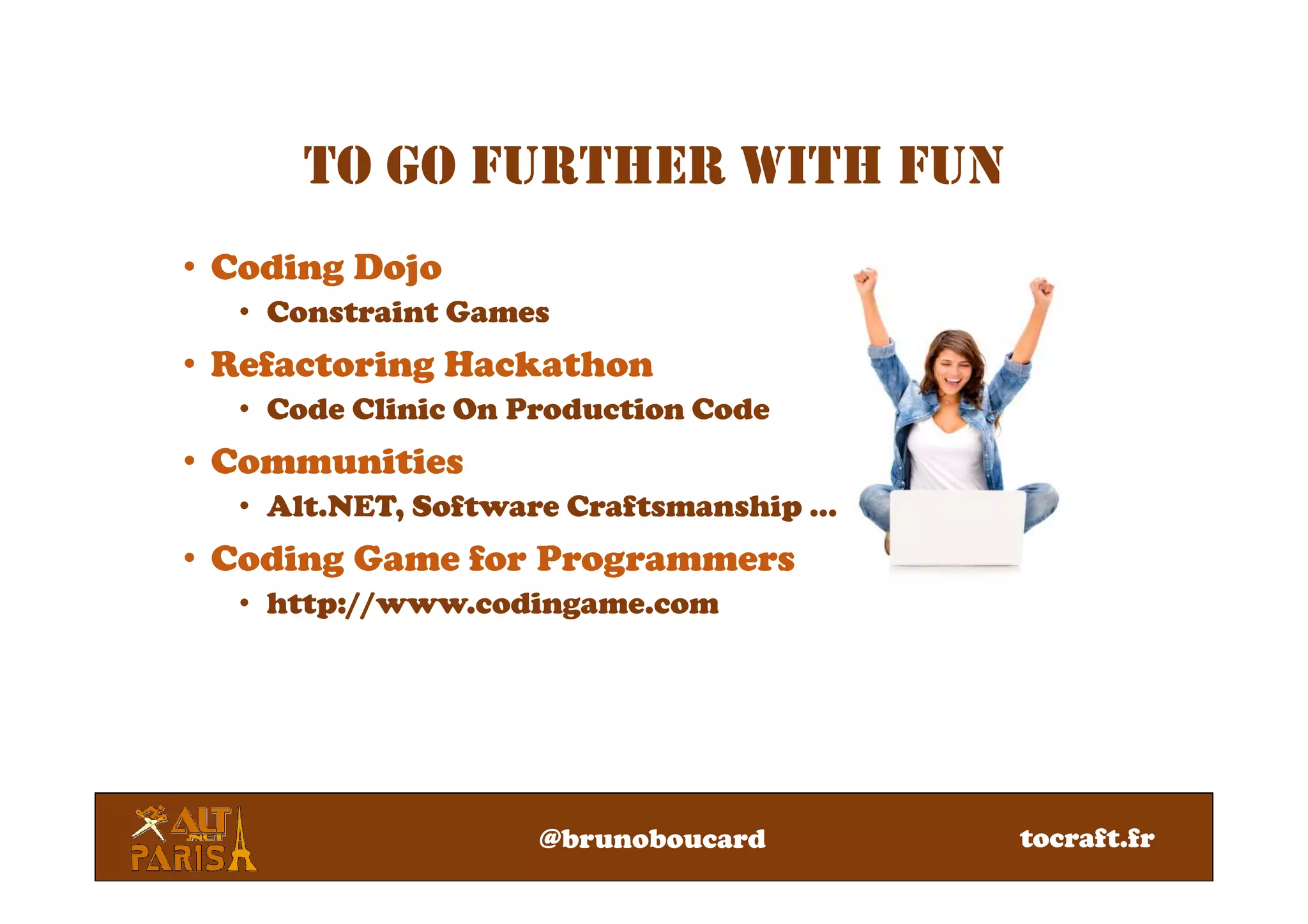 @brunoboucard
• Coding Dojo
• Constraint Games
• Refactoring Hackathon
• Code Clinic On Production Code
• Communities
• Alt.NET, Software Craftsmanship …
• Coding Game for Programmers
• http://www.codingame.com
TO GO FURTHER WITH FUN
tocraft.fr
 