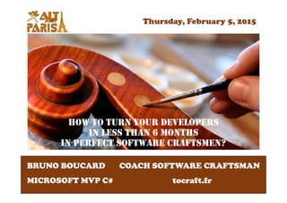 HOW TO TURN YOUR DEVELOPERS
IN LESS THAN 6 MONTHS
IN PERFECT SOFTWARE CRAFTSMEN?
BRUNO BOUCARD
MICROSOFT MVP C#
COACH SOFTWARE CRAFTSMAN
tocraft.fr
Thursday, February 5, 2015
 
