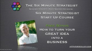 The Six Minute Strategist
                      Business Strategy, Make Smarter Decisions

                           Six Minute Strategist
                              Start Up Course

                                 Free Bonus
                               How to turn your
                                 GREAT IDEA
                                    into a
                                  BUSINESS
                                                           http://jbdcolley.com
© John colley 2012
 