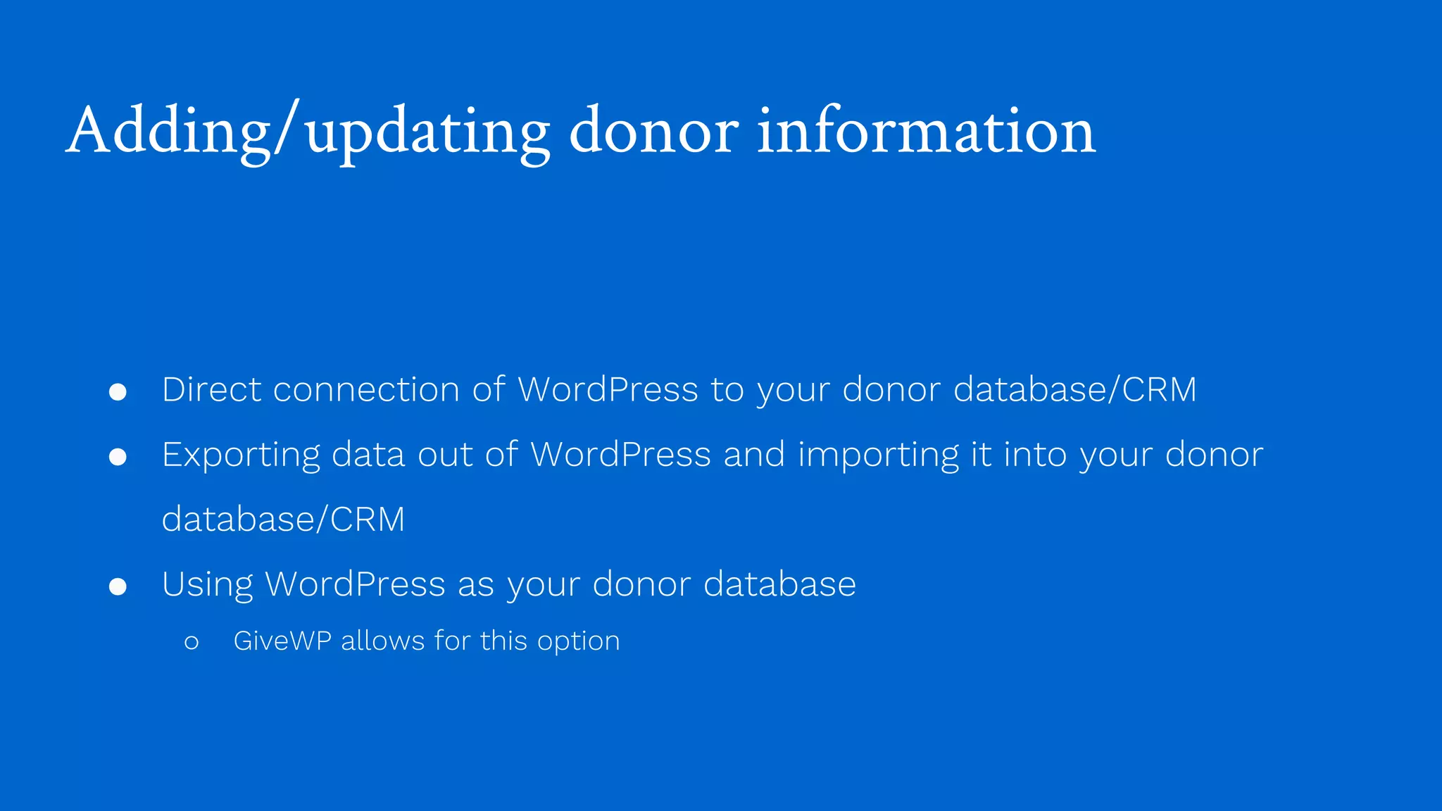 Adding/updating donor information
● Direct connection of WordPress to your donor database/CRM
● Exporting data out of WordPress and importing it into your donor
database/CRM
● Using WordPress as your donor database
○ GiveWP allows for this option
 