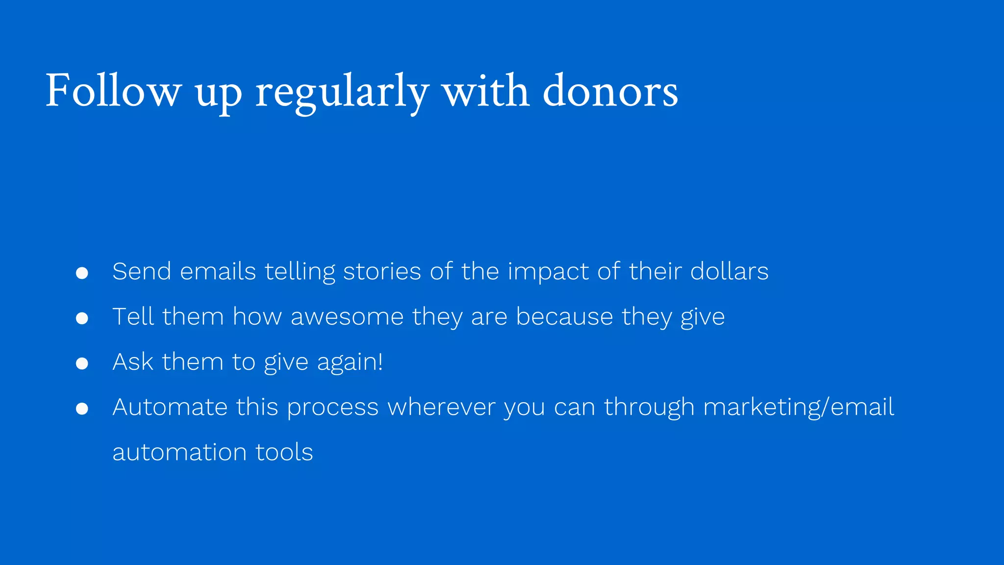 Follow up regularly with donors
● Send emails telling stories of the impact of their dollars
● Tell them how awesome they are because they give
● Ask them to give again!
● Automate this process wherever you can through marketing/email
automation tools
 